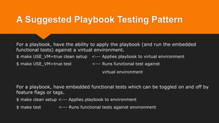 A Suggested Playbook Testing Pattern
For a playbook, have the ability to apply the playbook (and run the embedded
functional tests) against a virtual environment.
$ make USE_VM=true clean setup <--- Applies playbook to virtual environment
$ make USE_VM=true test <--- Runs functional test against
virtual environment
For a playbook, have embedded functional tests which can be toggled on and off by
feature flags or tags.
$ make clean setup <--- Applies playbook to environment
$ make test <--- Runs functional tests against environment
 