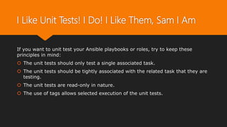 I Like Unit Tests! I Do! I Like Them, Sam I Am
If you want to unit test your Ansible playbooks or roles, try to keep these
principles in mind:
 The unit tests should only test a single associated task.
 The unit tests should be tightly associated with the related task that they are
testing.
 The unit tests are read-only in nature.
 The use of tags allows selected execution of the unit tests.
 
