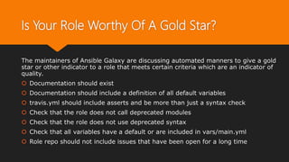 Is Your Role Worthy Of A Gold Star?
The maintainers of Ansible Galaxy are discussing automated manners to give a gold
star or other indicator to a role that meets certain criteria which are an indicator of
quality.
 Documentation should exist
 Documentation should include a definition of all default variables
 travis.yml should include asserts and be more than just a syntax check
 Check that the role does not call deprecated modules
 Check that the role does not use deprecated syntax
 Check that all variables have a default or are included in vars/main.yml
 Role repo should not include issues that have been open for a long time
 