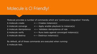 Molecule is CI Friendly!
Molecule provides a number of commands which are ‘continuous integration’ friendly.
$ molecule create <--- Creates instance(s)
$ molecule converge <--- Apply ansible playbook to instance(s)
$ molecule idempotence <--- Validates idempotence of role
$ molecule verify <--- Runs tests against converged instance(s)
$ molecule destroy <--- Destroys instance(s)
By default, all of these commands are executed when running:
$ molecule test.
 
