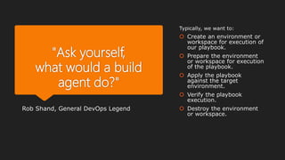 "Ask yourself,
what would a build
agent do?"
Rob Shand, General DevOps Legend
Typically, we want to:
 Create an environment or
workspace for execution of
our playbook.
 Prepare the environment
or workspace for execution
of the playbook.
 Apply the playbook
against the target
environment.
 Verify the playbook
execution.
 Destroy the environment
or workspace.
 