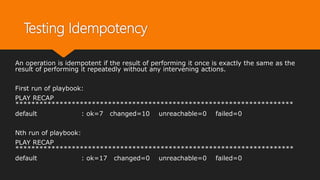 Testing Idempotency
An operation is idempotent if the result of performing it once is exactly the same as the
result of performing it repeatedly without any intervening actions.
First run of playbook:
PLAY RECAP
*********************************************************************
default : ok=7 changed=10 unreachable=0 failed=0
Nth run of playbook:
PLAY RECAP
*********************************************************************
default : ok=17 changed=0 unreachable=0 failed=0
 
