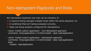 Non-Idempotent Playbooks and Roles
Non-idempotent playbooks and roles can be indicative of:
 A resource being changed multiple times within the same playbook run.
 A conditional that isn’t being evaluated correctly.
 Tasks not being properly configured for idempotence.
- name: Install custom application - non-idempotent approach
command: /tmp/application-1.0.0/bin/install --dest /opt/application
- name: Install custom application - idempotent approach
command: /tmp/application-1.0.0/bin/install --dest /opt/application
args:
creates: /opt/application
 