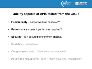 Quality aspects of APIs tested from the Cloud

• Functionality – does it work as expected?

• Performance – does it perform as required?

• Security – is it secured for common attacks?

• Usability – is it usable?

• Compliance – does it follow common practices?

• Policy and regulations– does it follow your legal regulations?
 
