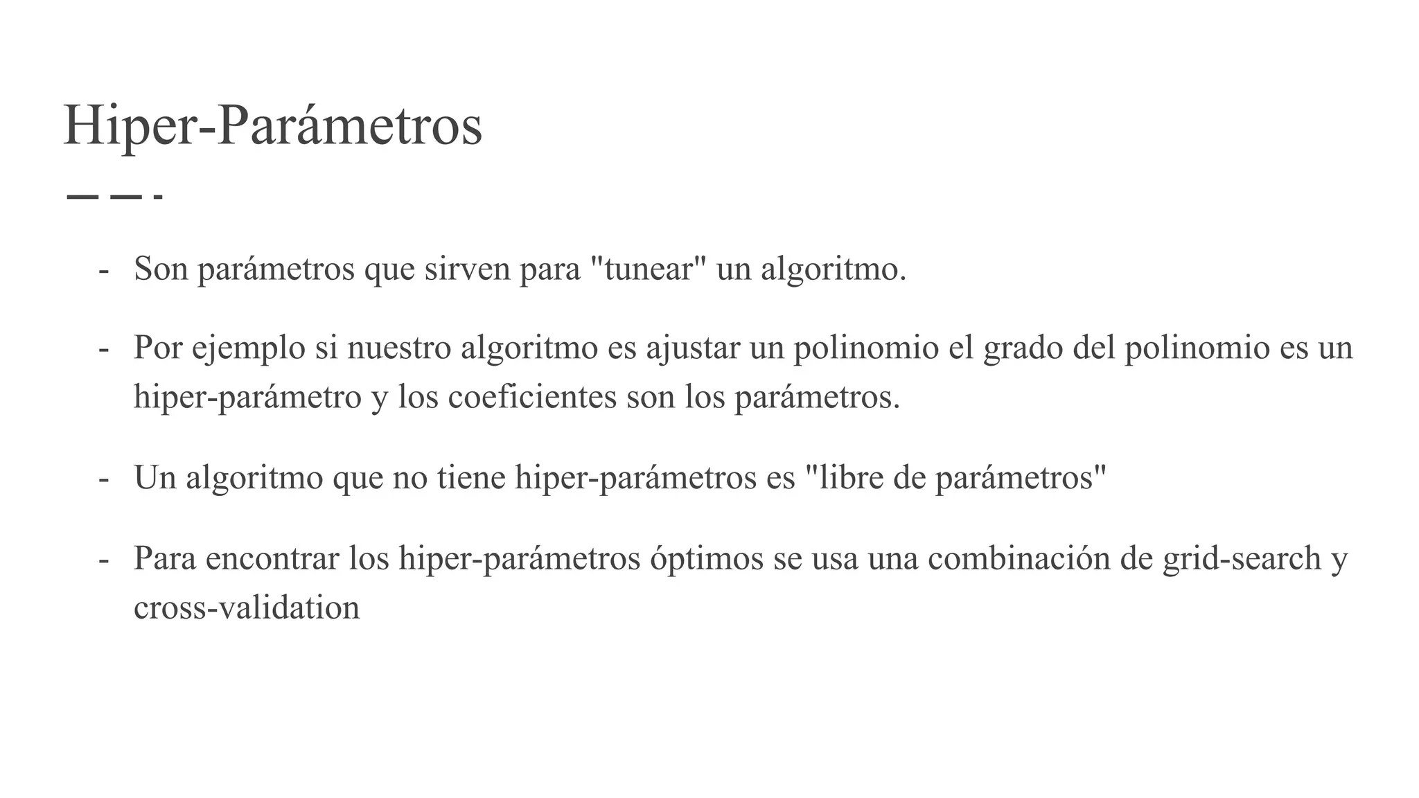 Hiper-Parámetros
- Son parámetros que sirven para "tunear" un algoritmo.
- Por ejemplo si nuestro algoritmo es ajustar un polinomio el grado del polinomio es un
hiper-parámetro y los coeficientes son los parámetros.
- Un algoritmo que no tiene hiper-parámetros es "libre de parámetros"
- Para encontrar los hiper-parámetros óptimos se usa una combinación de grid-search y
cross-validation
 
