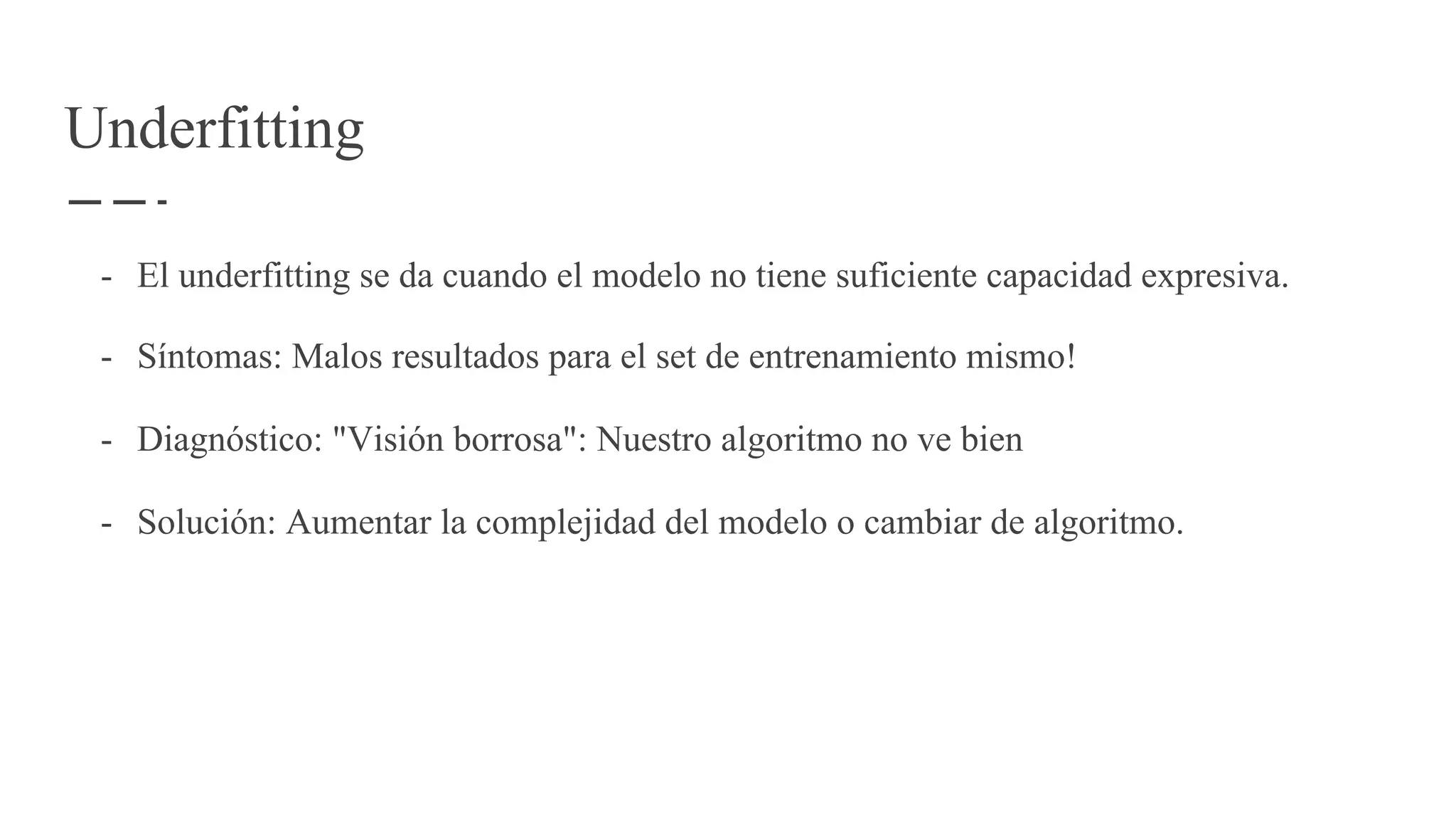 Underfitting
- El underfitting se da cuando el modelo no tiene suficiente capacidad expresiva.
- Síntomas: Malos resultados para el set de entrenamiento mismo!
- Diagnóstico: "Visión borrosa": Nuestro algoritmo no ve bien
- Solución: Aumentar la complejidad del modelo o cambiar de algoritmo.
 
