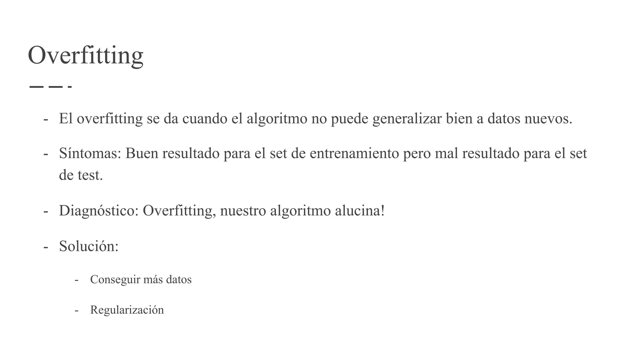 Overfitting
- El overfitting se da cuando el algoritmo no puede generalizar bien a datos nuevos.
- Síntomas: Buen resultado para el set de entrenamiento pero mal resultado para el set
de test.
- Diagnóstico: Overfitting, nuestro algoritmo alucina!
- Solución:
- Conseguir más datos
- Regularización
 