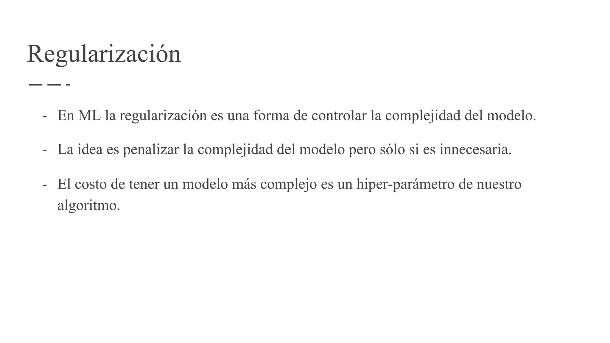 Regularización
- En ML la regularización es una forma de controlar la complejidad del modelo.
- La idea es penalizar la complejidad del modelo pero sólo si es innecesaria.
- El costo de tener un modelo más complejo es un hiper-parámetro de nuestro
algoritmo.
 