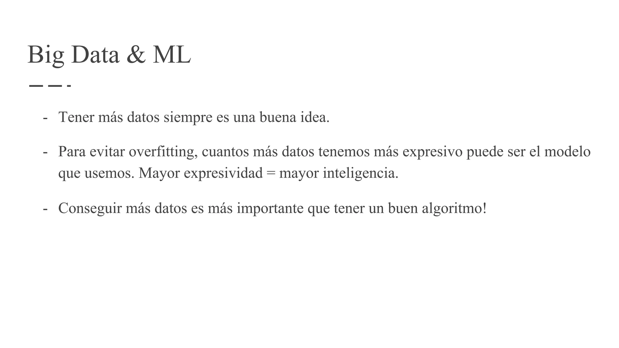 Big Data & ML
- Tener más datos siempre es una buena idea.
- Para evitar overfitting, cuantos más datos tenemos más expresivo puede ser el modelo
que usemos. Mayor expresividad = mayor inteligencia.
- Conseguir más datos es más importante que tener un buen algoritmo!
 