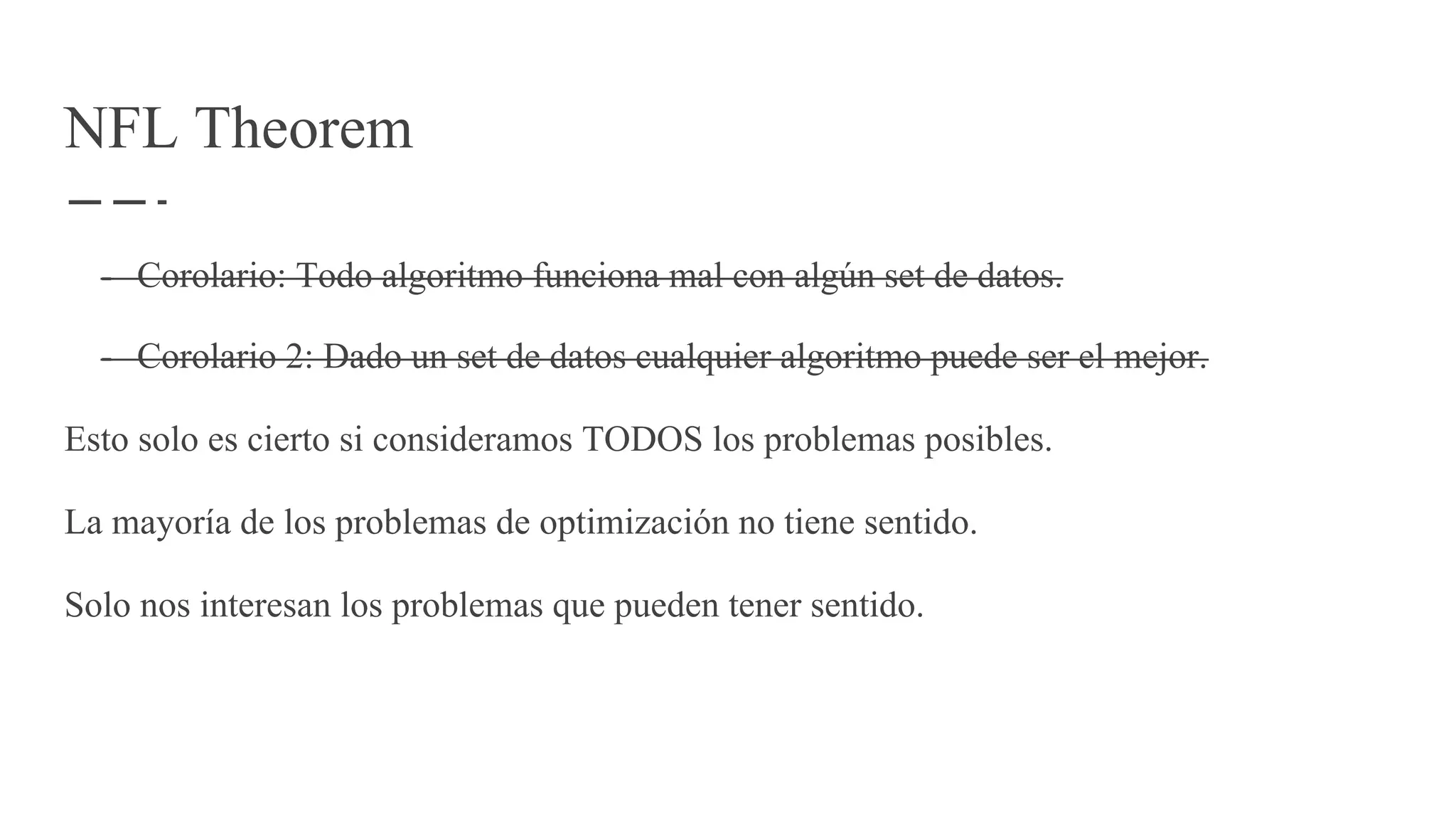 NFL Theorem
- Corolario: Todo algoritmo funciona mal con algún set de datos.
- Corolario 2: Dado un set de datos cualquier algoritmo puede ser el mejor.
Esto solo es cierto si consideramos TODOS los problemas posibles.
La mayoría de los problemas de optimización no tiene sentido.
Solo nos interesan los problemas que pueden tener sentido.
 