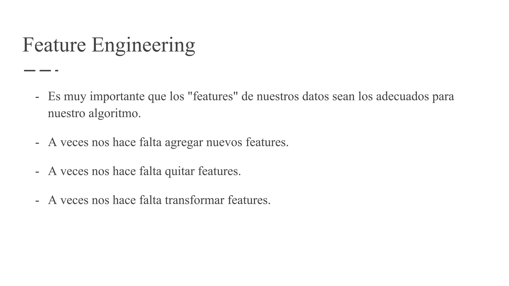 Feature Engineering
- Es muy importante que los "features" de nuestros datos sean los adecuados para
nuestro algoritmo.
- A veces nos hace falta agregar nuevos features.
- A veces nos hace falta quitar features.
- A veces nos hace falta transformar features.
 