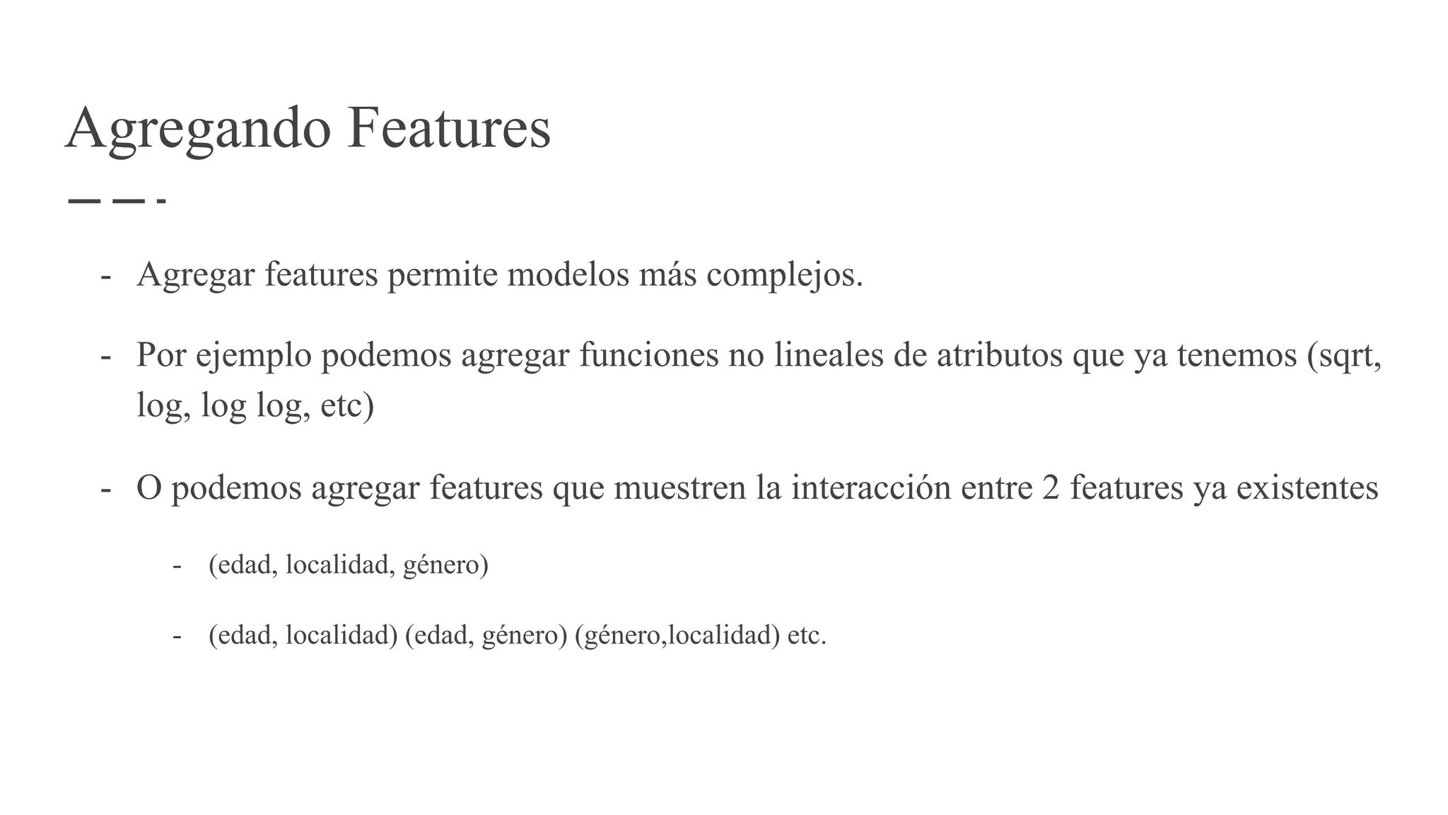 Agregando Features
- Agregar features permite modelos más complejos.
- Por ejemplo podemos agregar funciones no lineales de atributos que ya tenemos (sqrt,
log, log log, etc)
- O podemos agregar features que muestren la interacción entre 2 features ya existentes
- (edad, localidad, género)
- (edad, localidad) (edad, género) (género,localidad) etc.
 