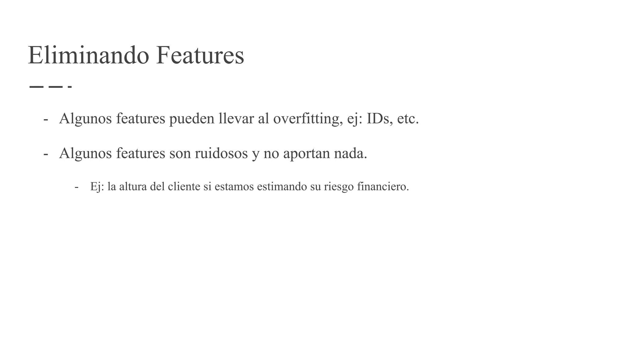 Eliminando Features
- Algunos features pueden llevar al overfitting, ej: IDs, etc.
- Algunos features son ruidosos y no aportan nada.
- Ej: la altura del cliente si estamos estimando su riesgo financiero.
 