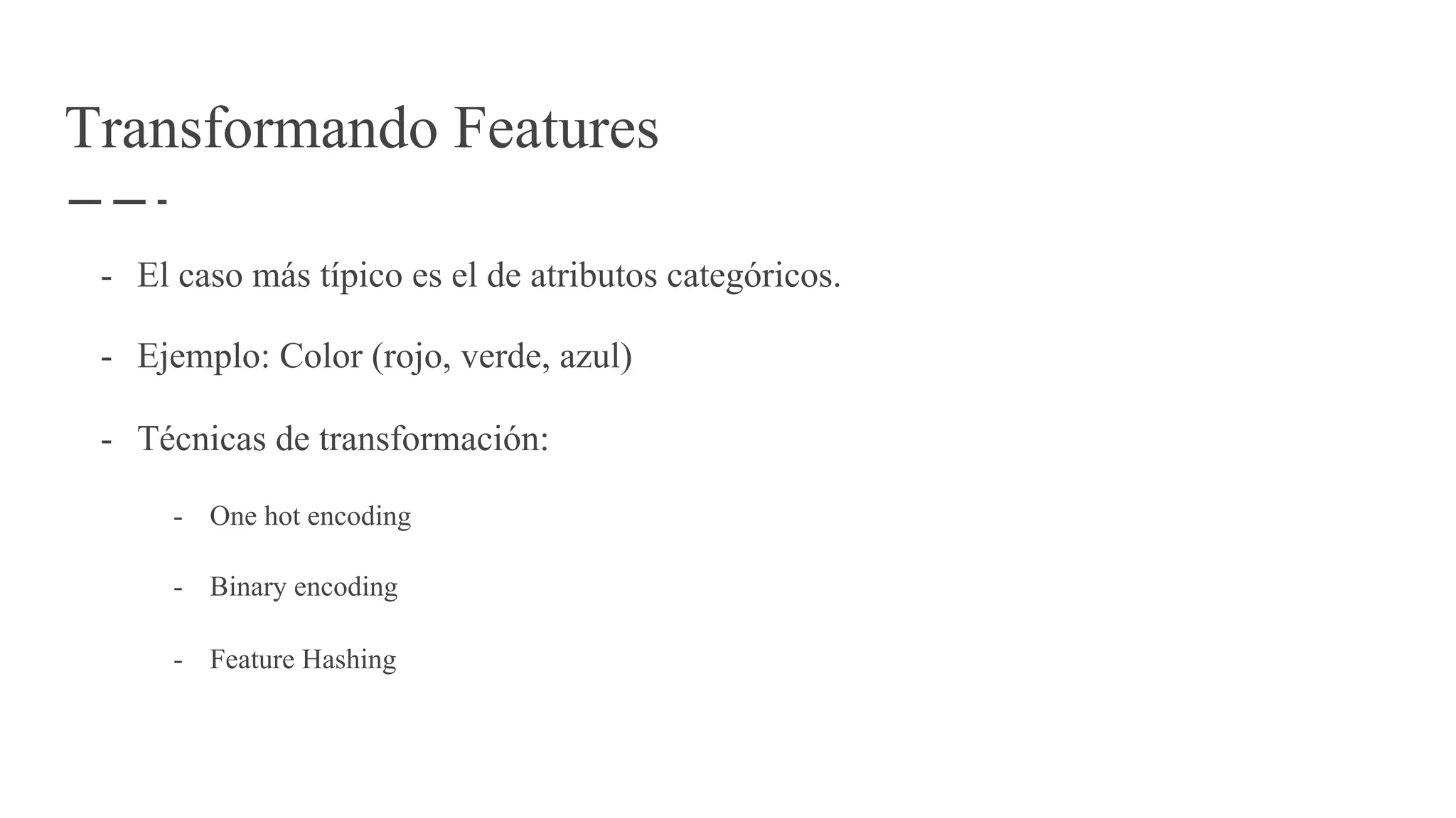 Transformando Features
- El caso más típico es el de atributos categóricos.
- Ejemplo: Color (rojo, verde, azul)
- Técnicas de transformación:
- One hot encoding
- Binary encoding
- Feature Hashing
 