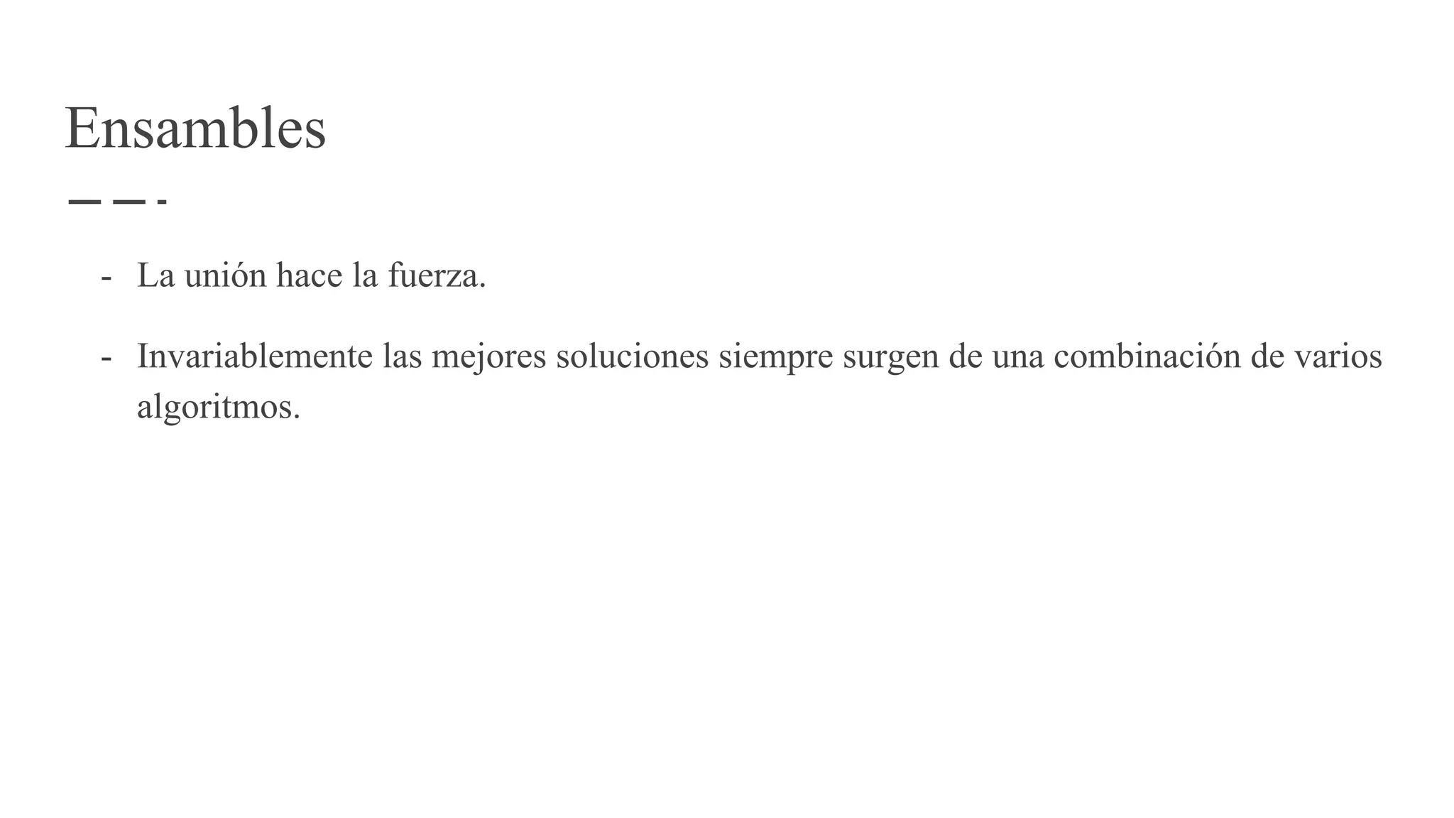 Ensambles
- La unión hace la fuerza.
- Invariablemente las mejores soluciones siempre surgen de una combinación de varios
algoritmos.
 