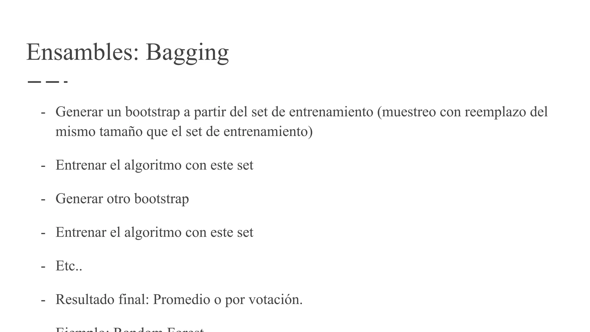 Ensambles: Bagging
- Generar un bootstrap a partir del set de entrenamiento (muestreo con reemplazo del
mismo tamaño que el set de entrenamiento)
- Entrenar el algoritmo con este set
- Generar otro bootstrap
- Entrenar el algoritmo con este set
- Etc..
- Resultado final: Promedio o por votación.
 