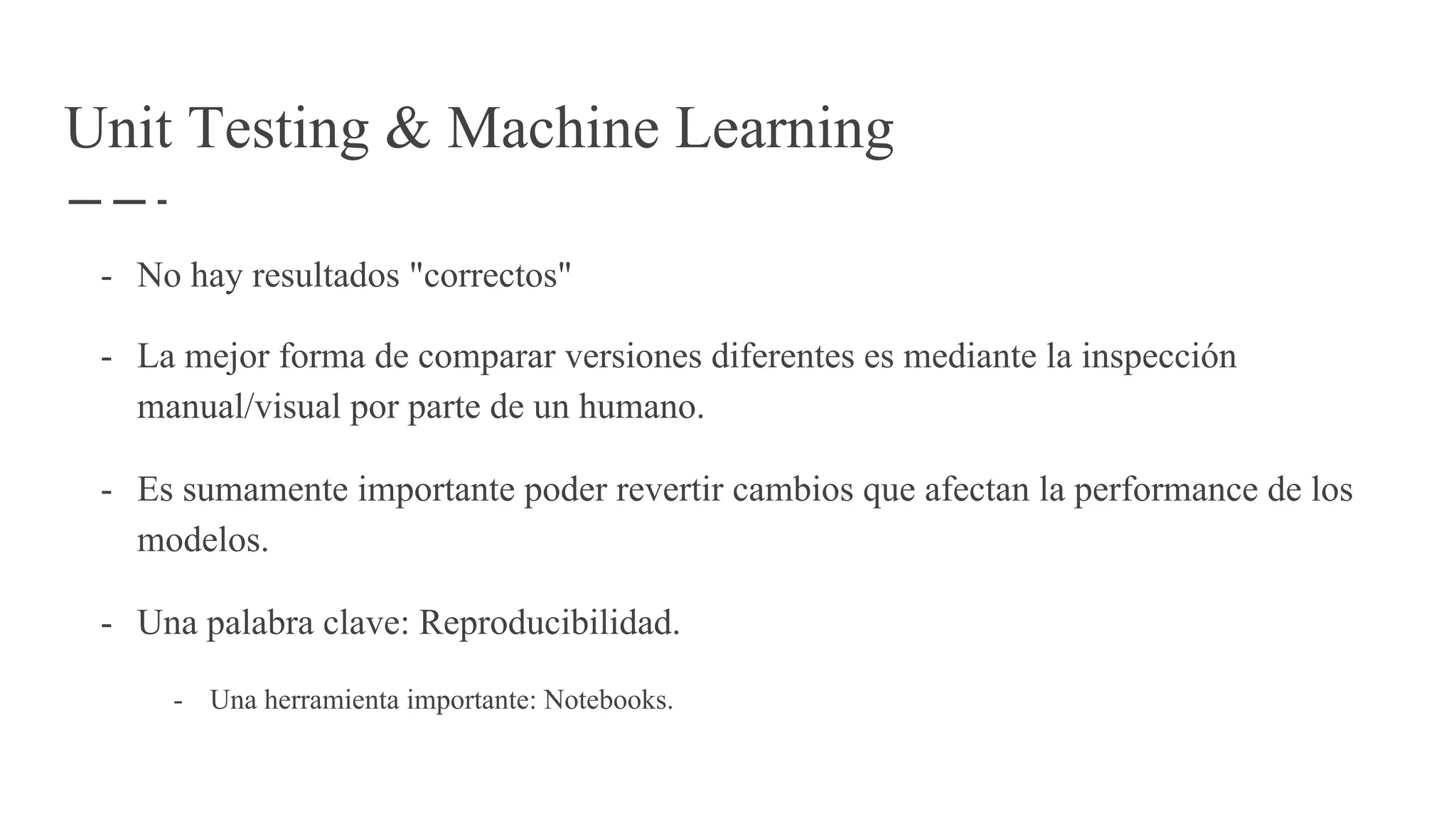- No hay resultados "correctos"
- La mejor forma de comparar versiones diferentes es mediante la inspección
manual/visual por parte de un humano.
- Es sumamente importante poder revertir cambios que afectan la performance de los
modelos.
- Una palabra clave: Reproducibilidad.
- Una herramienta importante: Notebooks.
Unit Testing & Machine Learning
 