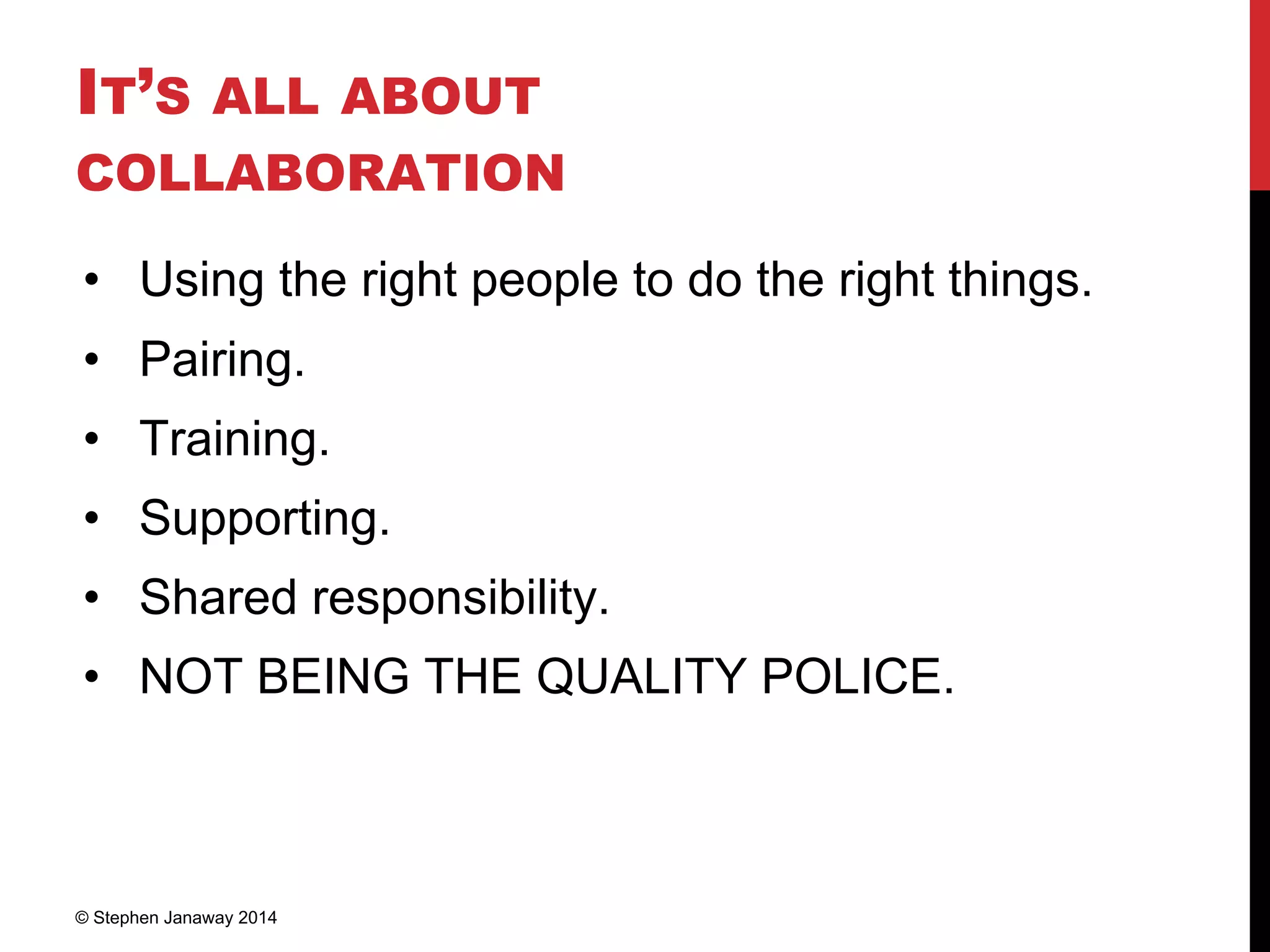 IT’S ALL ABOUT
COLLABORATION
• Using the right people to do the right things.
• Pairing.
• Training.
• Supporting.
• Shared responsibility.
• NOT BEING THE QUALITY POLICE.
© Stephen Janaway 2014
 