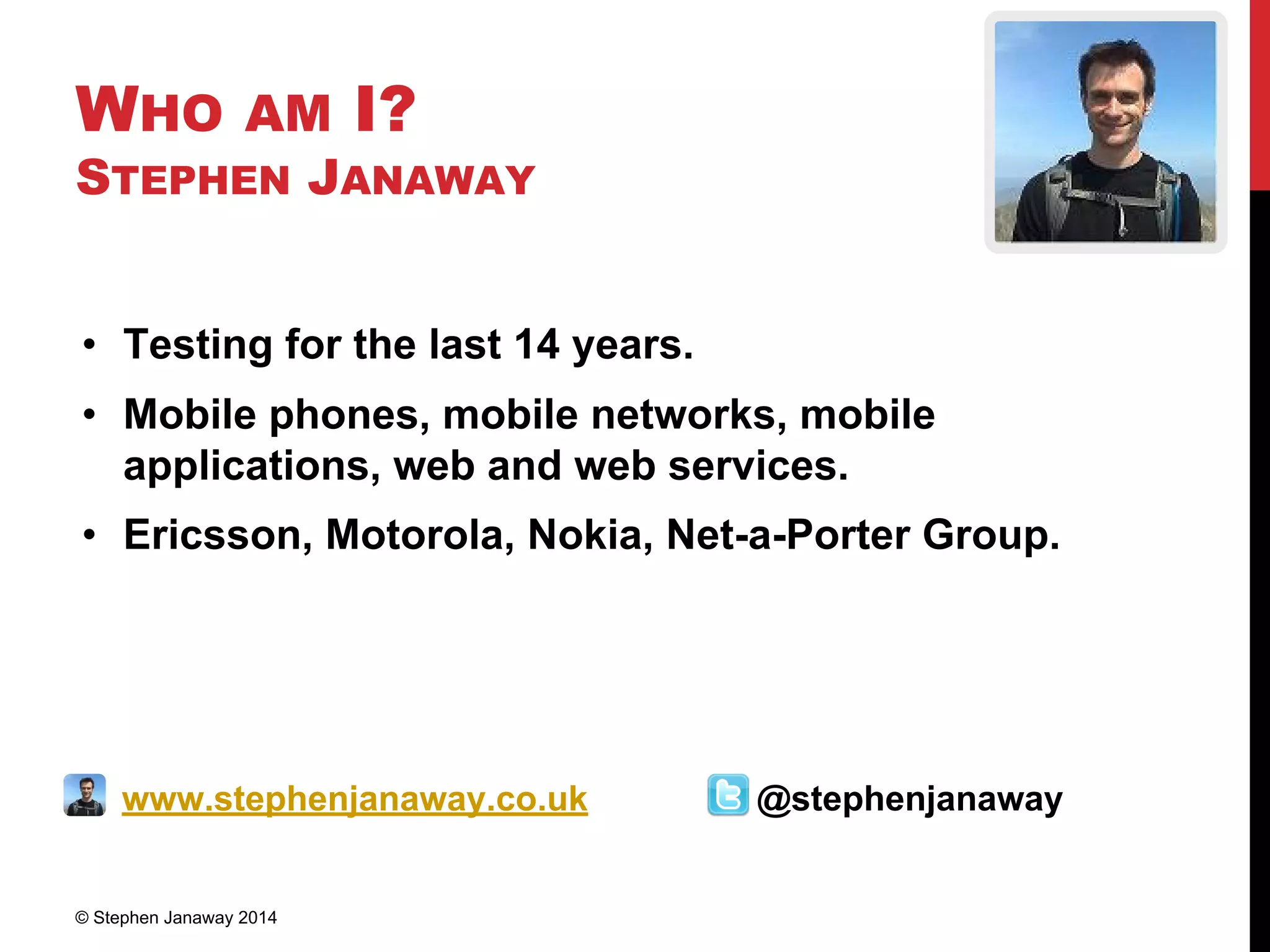 WHO AM I?
STEPHEN JANAWAY
• Testing for the last 14 years.
• Mobile phones, mobile networks, mobile
applications, web and web services.
• Ericsson, Motorola, Nokia, Net-a-Porter Group.
www.stephenjanaway.co.uk @stephenjanaway
© Stephen Janaway 2014
 