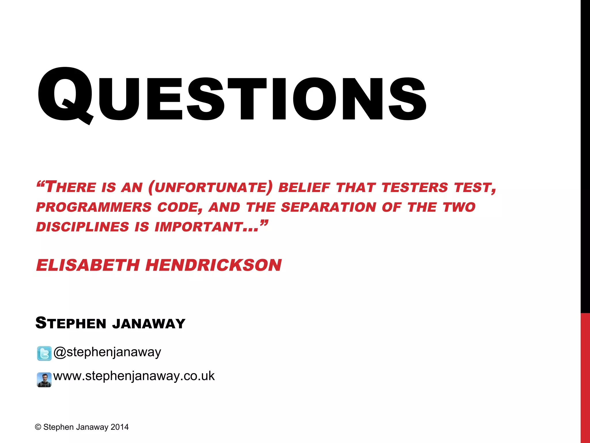 QUESTIONS
“THERE IS AN (UNFORTUNATE) BELIEF THAT TESTERS TEST,
PROGRAMMERS CODE, AND THE SEPARATION OF THE TWO
DISCIPLINES IS IMPORTANT...”
ELISABETH HENDRICKSON
STEPHEN JANAWAY
@stephenjanaway
www.stephenjanaway.co.uk
© Stephen Janaway 2014
 