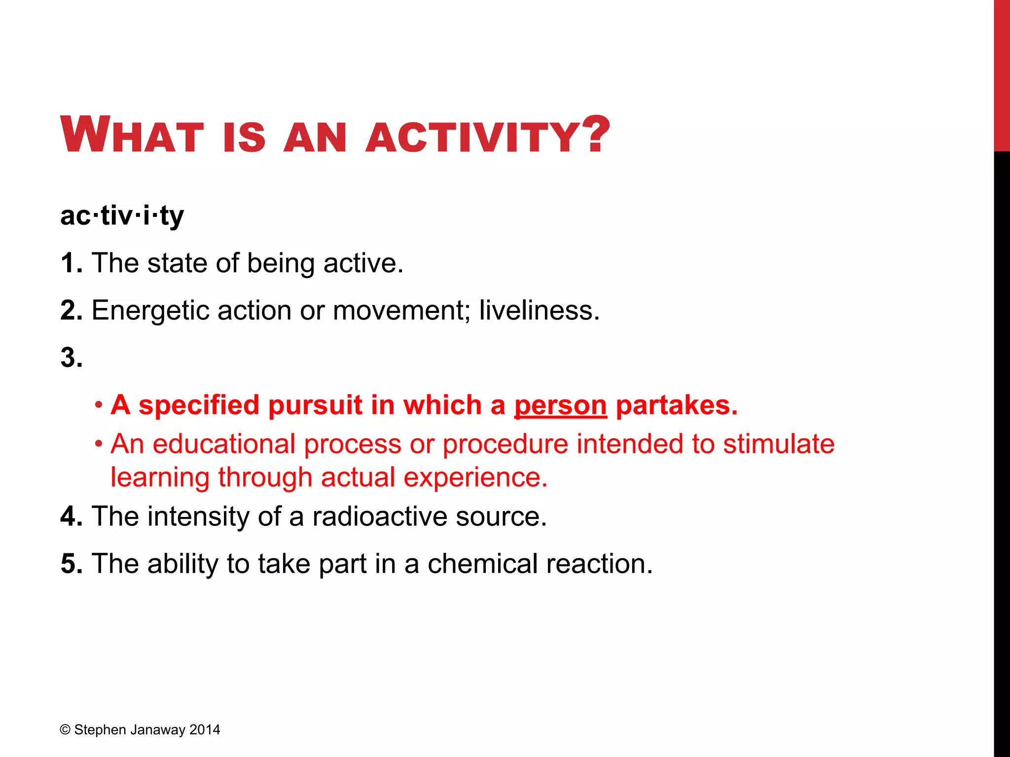 WHAT IS AN ACTIVITY?
ac·tiv·i·ty
1. The state of being active.
2. Energetic action or movement; liveliness.
3.
• A specified pursuit in which a person partakes.
• An educational process or procedure intended to stimulate
learning through actual experience.
4. The intensity of a radioactive source.
5. The ability to take part in a chemical reaction.
© Stephen Janaway 2014
 