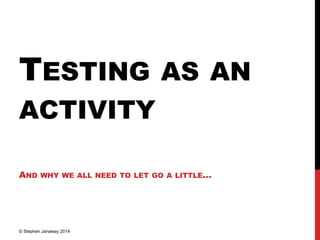 TESTING AS AN
ACTIVITY
AND WHY WE ALL NEED TO LET GO A LITTLE…
© Stephen Janaway 2014
 