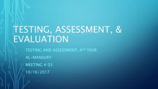 TESTING, ASSESSMENT, &
EVALUATION
TESTING AND ASSESSMENT, 4TH YEAR
AL-MANSURY
MEETING # 03
10/16/2017
 