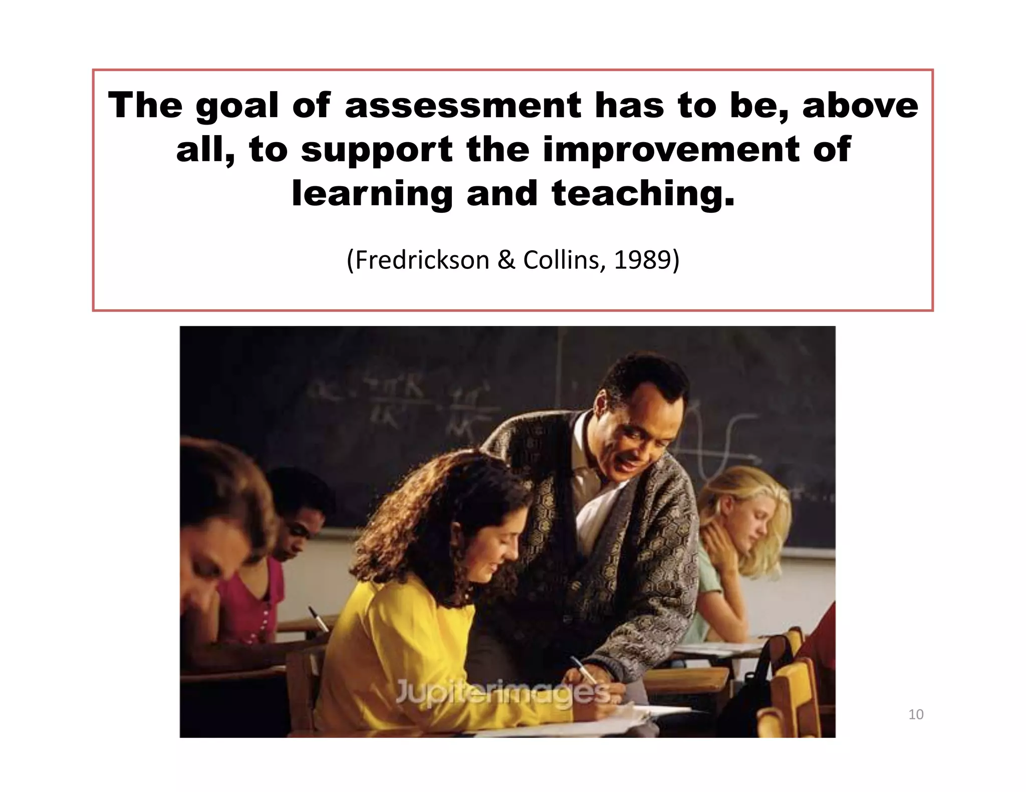 The goal of assessment has to be, above
   all, to support the improvement of
          learning and teaching. 
           (Fredrickson & Collins, 1989)     




                                                10 
 