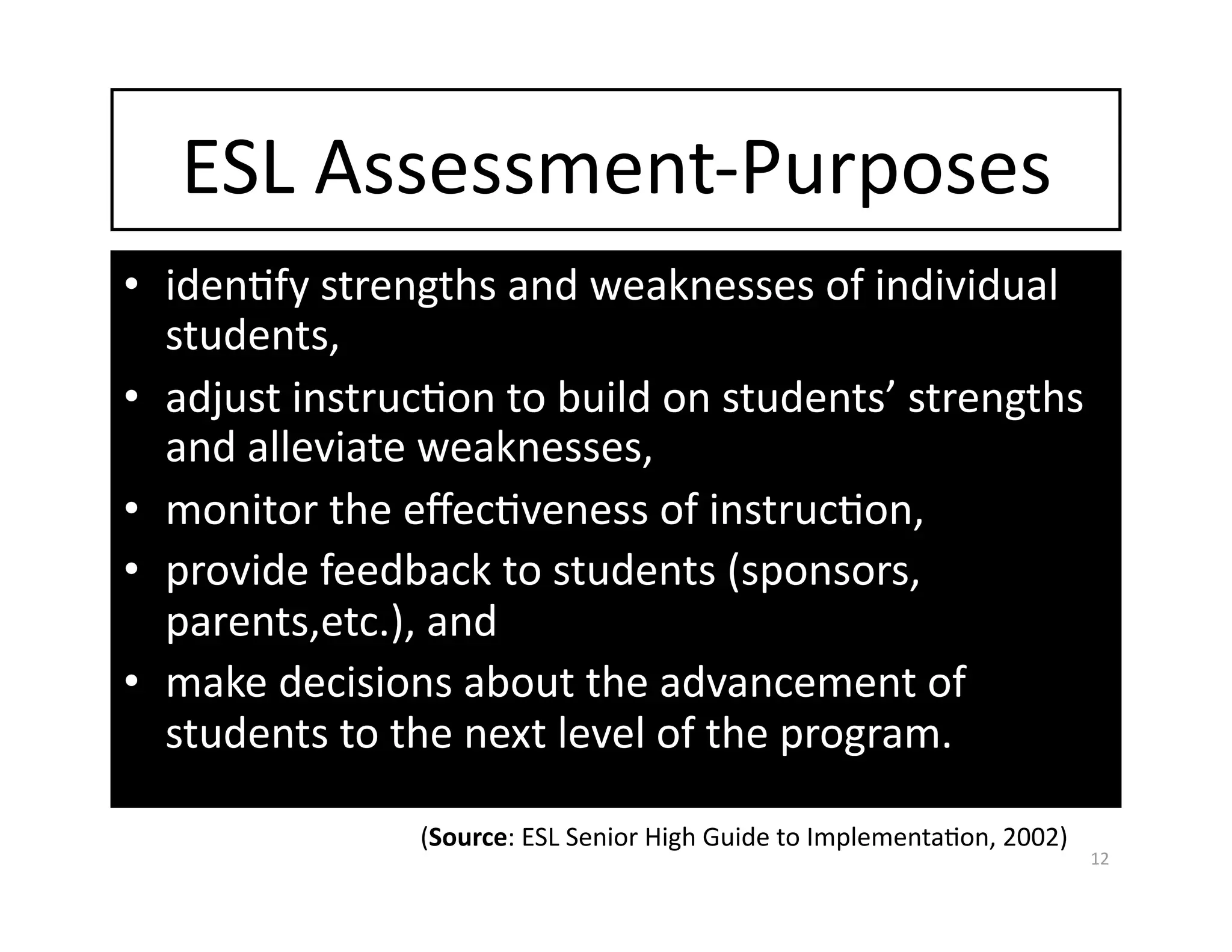 ESL Assessment‐Purposes 
•  idenGfy strengths and weaknesses of individual 
   students, 
•  adjust instrucGon to build on students’ strengths 
   and alleviate weaknesses, 
•  monitor the eﬀecGveness of instrucGon, 
•  provide feedback to students (sponsors, 
   parents,etc.), and  
•  make decisions about the advancement of 
   students to the next level of the program.  

                (Source: ESL Senior High Guide to ImplementaGon, 2002) 
                                                                          12 
 