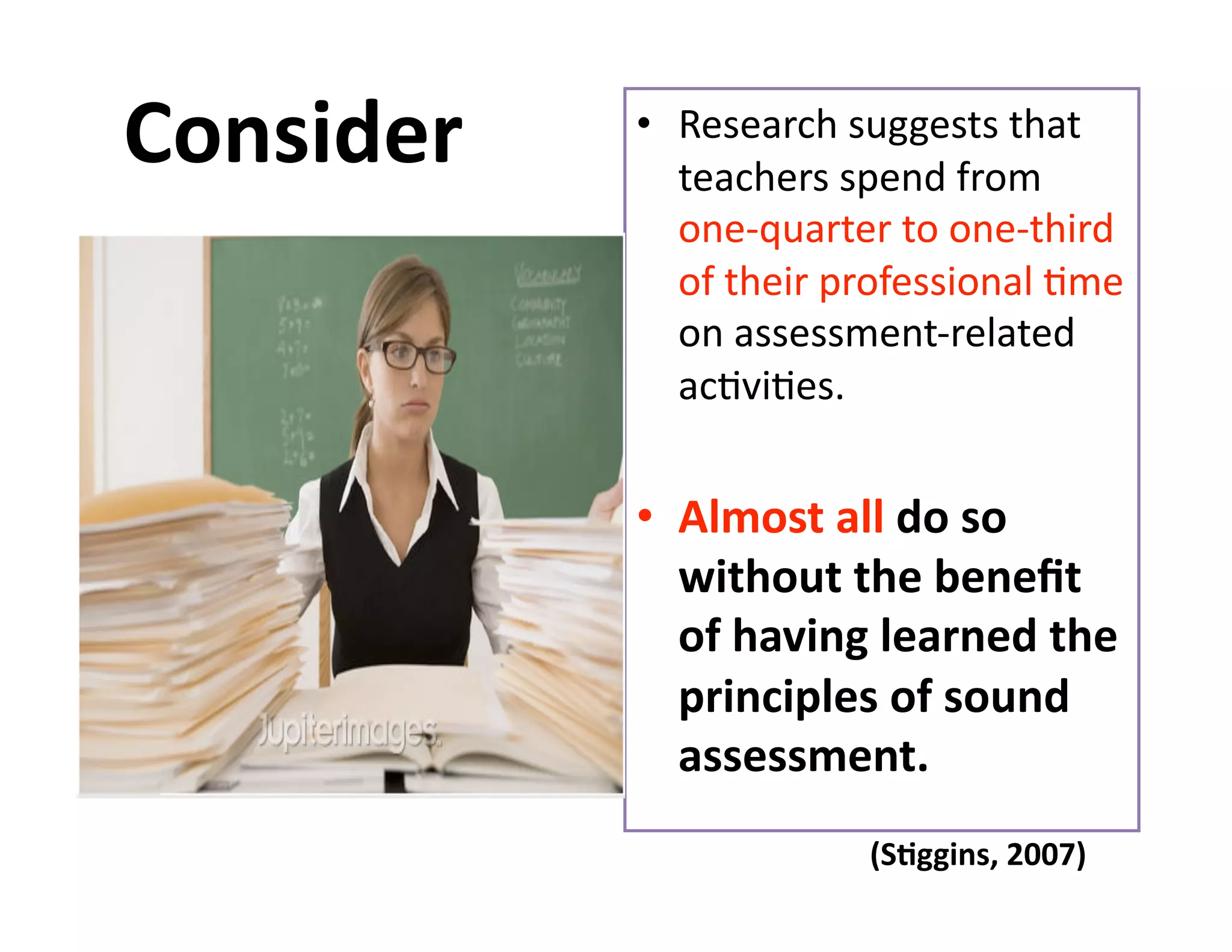 Consider    •  Research suggests that 
               teachers spend from 
               one‐quarter to one‐third 
               of their professional Gme 
               on assessment‐related 
               acGviGes. 


            •  Almost all do so 
               without the beneﬁt 
               of having learned the 
               principles of sound 
               assessment. 
                         (S%ggins, 2007) 
 