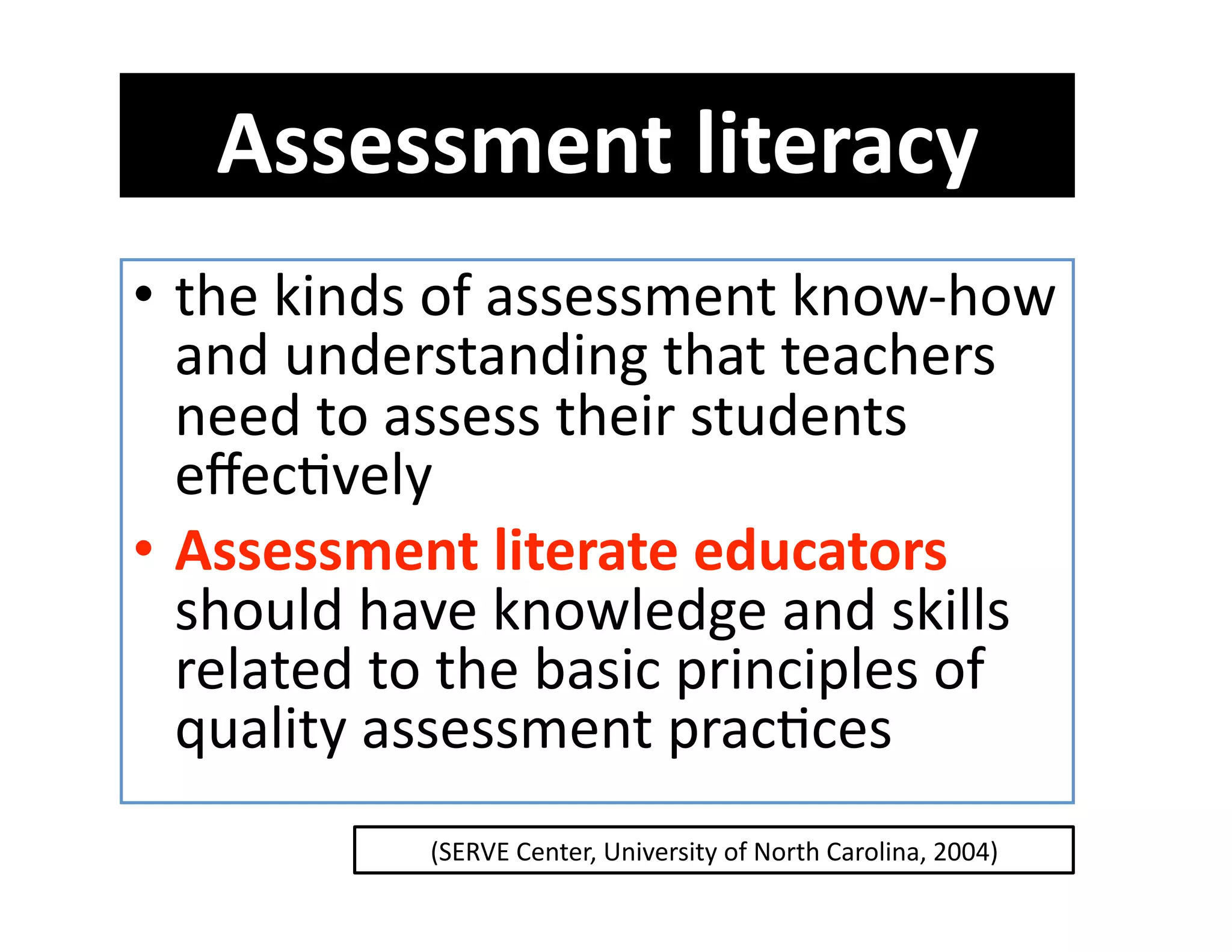 Assessment literacy  
•  the kinds of assessment know‐how 
   and understanding that teachers 
   need to assess their students 
   eﬀecGvely 
•  Assessment literate educators 
   should have knowledge and skills 
   related to the basic principles of 
   quality assessment pracGces  
            (SERVE Center, University of North Carolina, 2004) 
 