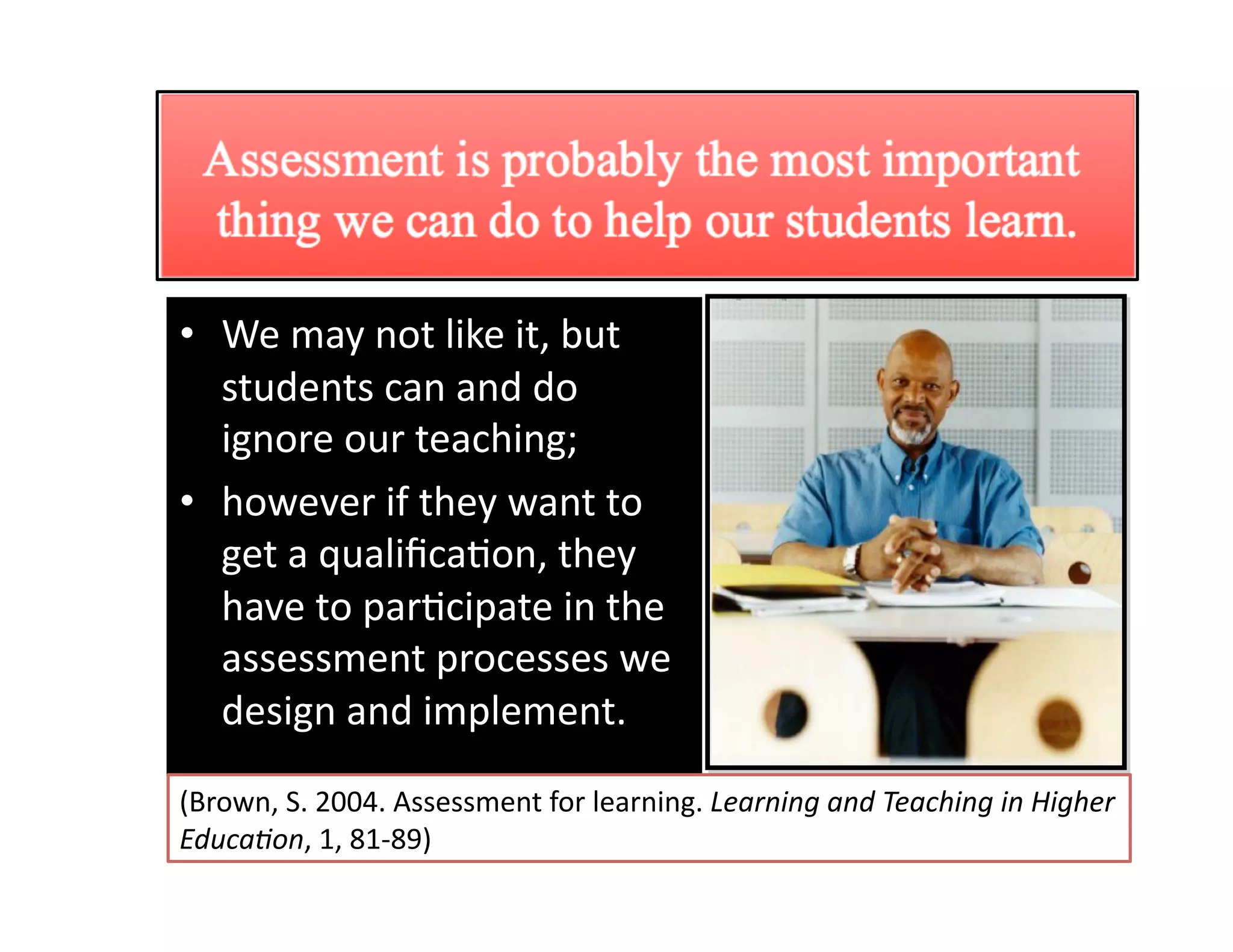 Importance of classroom 
                  assessment 
•  We may not like it, but 
   students can and do 
   ignore our teaching;  
•  however if they want to 
   get a qualiﬁcaGon, they 
   have to parGcipate in the 
   assessment processes we 
   design and implement.  

(Brown, S. 2004. Assessment for learning. Learning and Teaching in Higher 
Educa0on, 1, 81‐89) 
 