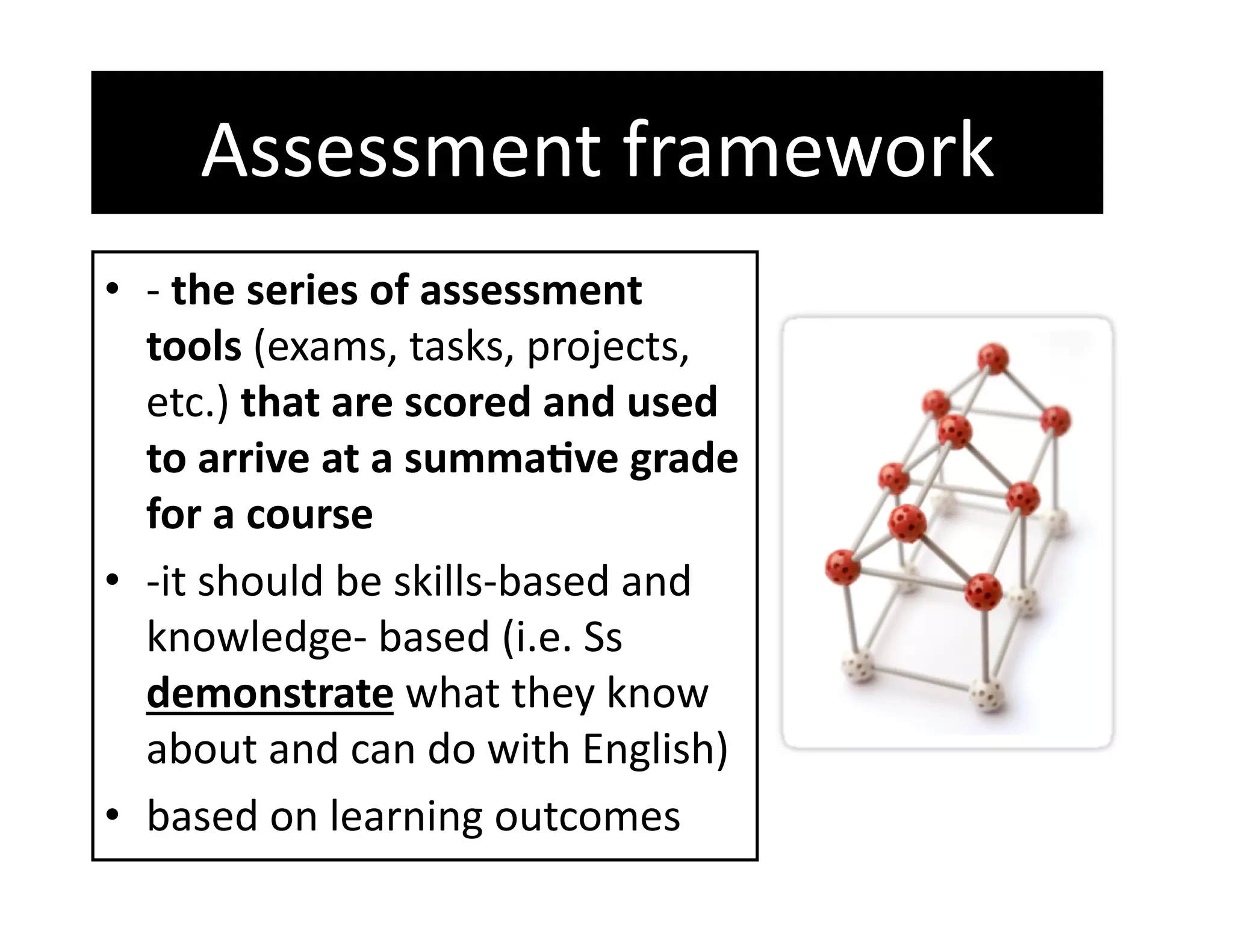 Assessment framework 
•  ‐ the series of assessment 
   tools (exams, tasks, projects, 
   etc.) that are scored and used 
   to arrive at a summa%ve grade 
   for a course 
•  ‐it should be skills‐based and 
   knowledge‐ based (i.e. Ss 
   demonstrate what they know 
   about and can do with English) 
•  based on learning outcomes 
 