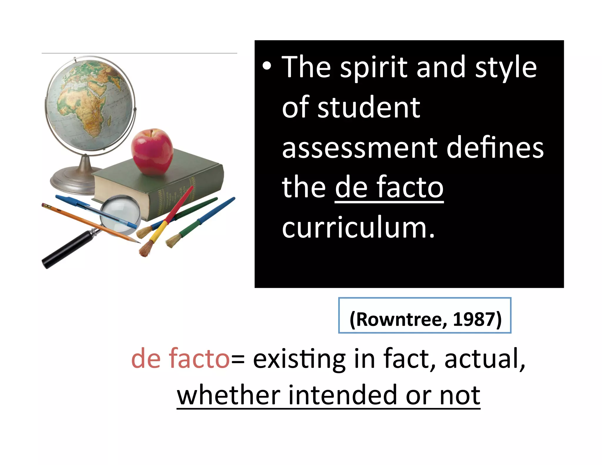 •  The spirit and style 
              of student 
              assessment deﬁnes 
              the de facto 
              curriculum. 

                   (Rowntree, 1987) 
de facto= exisGng in fact, actual,  
    whether intended or not 
 