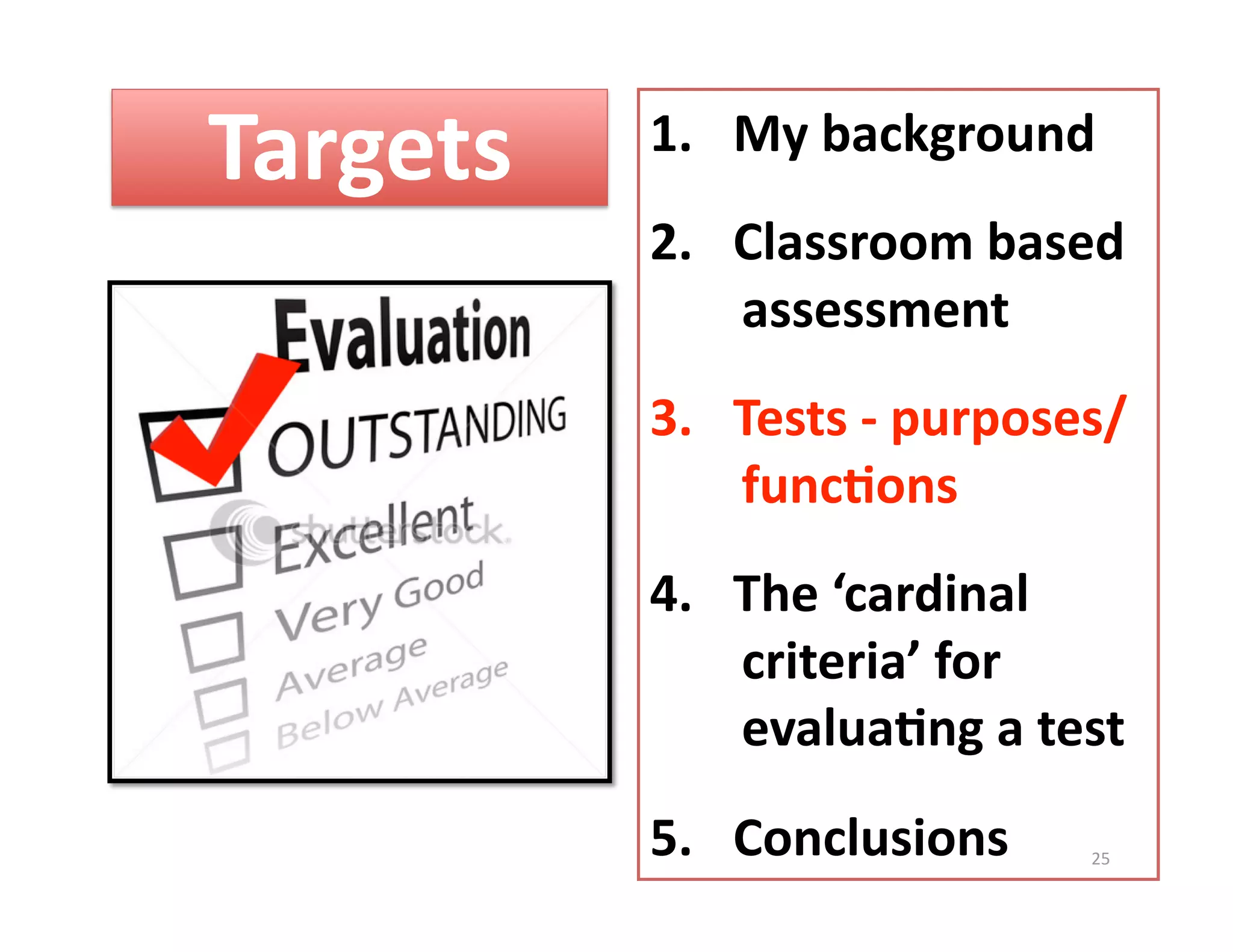 Targets    1.  My background 
           2.  Classroom based 
               assessment 
           3.  Tests ‐ purposes/  
               func%ons 
           4.  The ‘cardinal 
               criteria’ for 
               evalua%ng a test 
           5.  Conclusions     25 
 