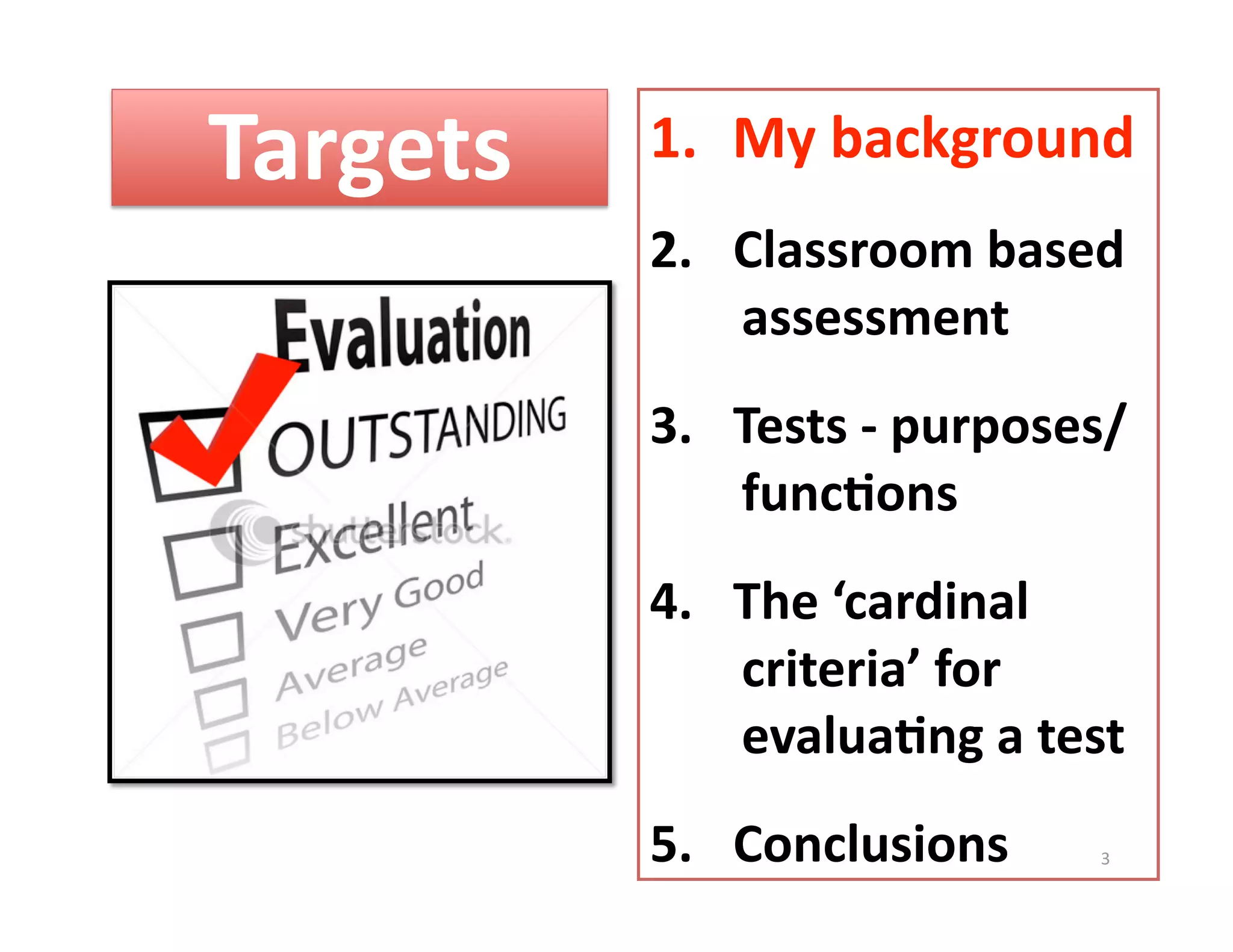 Targets    1.  My background 
           2.  Classroom based 
               assessment 
           3.  Tests ‐ purposes/  
               func%ons 
           4.  The ‘cardinal 
               criteria’ for 
               evalua%ng a test 
           5.  Conclusions     3 
 