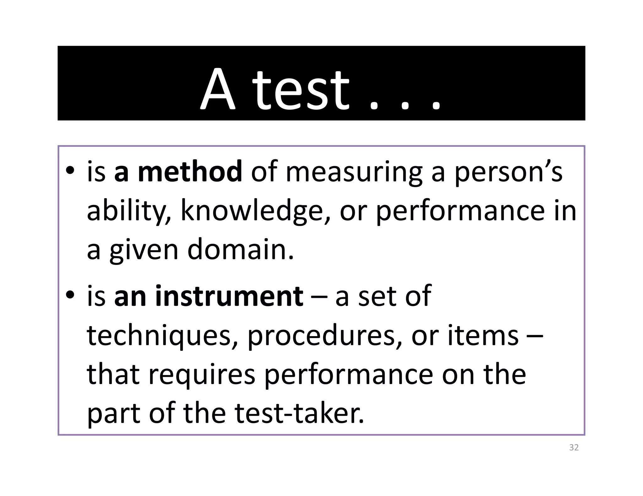 A test . . .  
•  is a method of measuring a person’s 
   ability, knowledge, or performance in 
   a given domain. 
•  is an instrument – a set of 
   techniques, procedures, or items – 
   that requires performance on the 
   part of the test‐taker. 
                                       32 
 