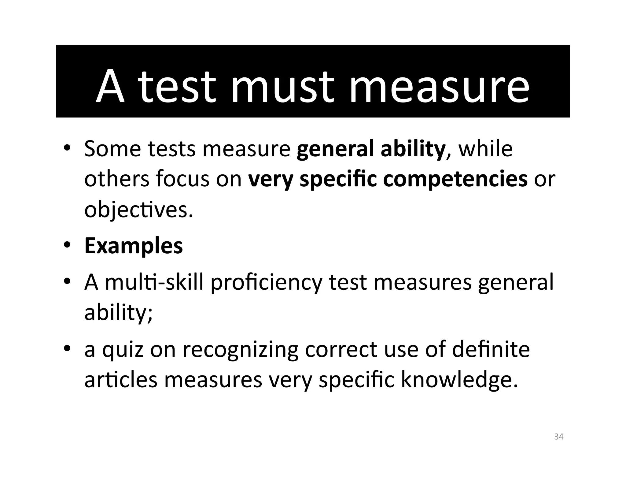 A test must measure 
•  Some tests measure general ability, while 
   others focus on very speciﬁc competencies or 
   objecGves. 
•  Examples  
•  A mulG‐skill proﬁciency test measures general 
   ability;  
•  a quiz on recognizing correct use of deﬁnite 
   arGcles measures very speciﬁc knowledge. 

                                                34 
 