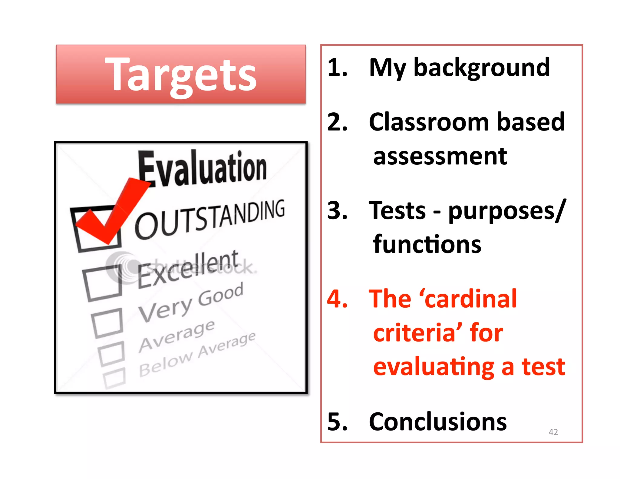 Targets    1.  My background 
           2.  Classroom based 
               assessment 
           3.  Tests ‐ purposes/  
               func%ons 
           4.  The ‘cardinal 
               criteria’ for 
               evalua%ng a test 
           5.  Conclusions     42 
 