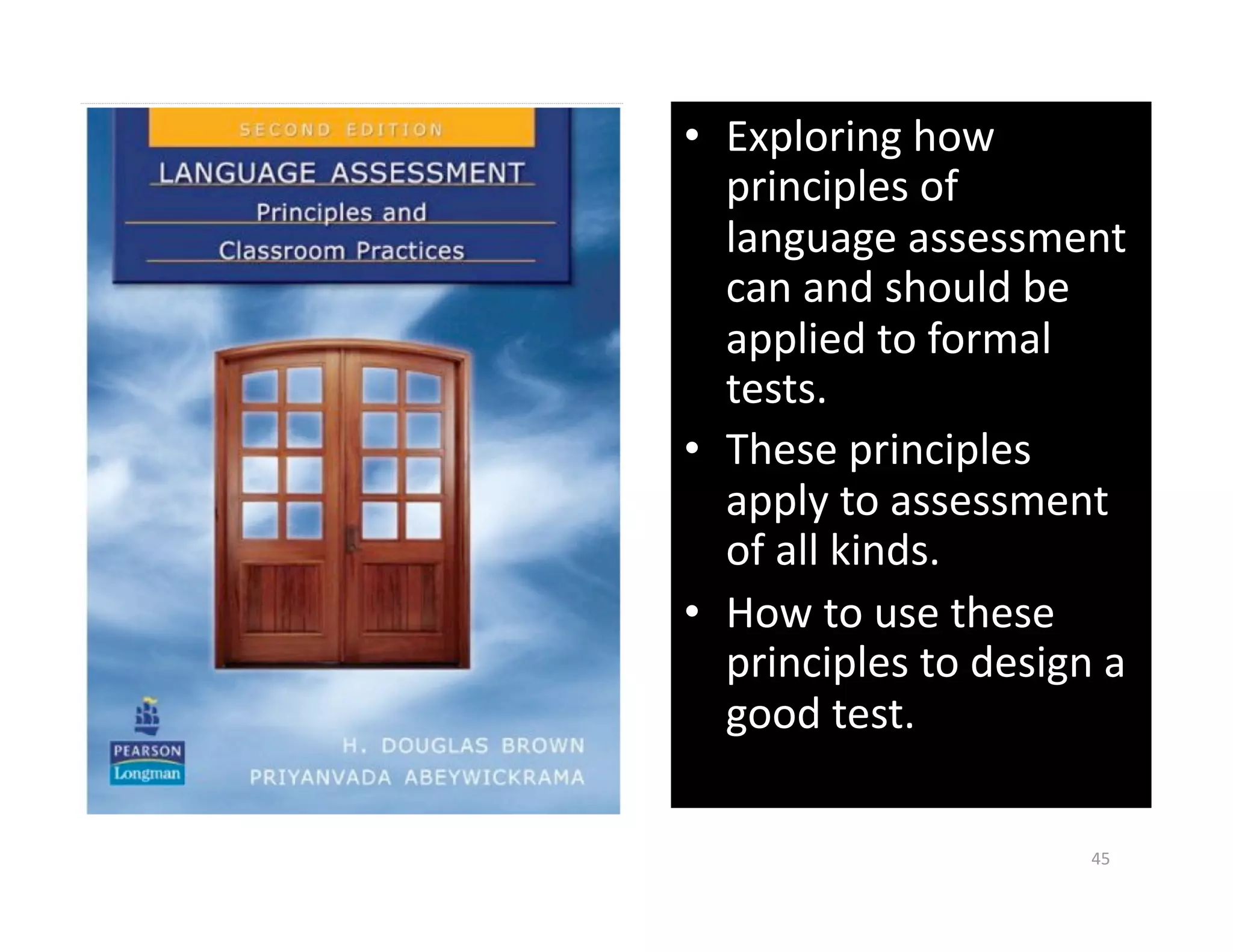 •  Exploring how 
   principles of 
   language assessment 
   can and should be 
   applied to formal 
   tests. 
•  These principles 
   apply to assessment 
   of all kinds. 
•  How to use these 
   principles to design a 
   good test. 

                       45 
 