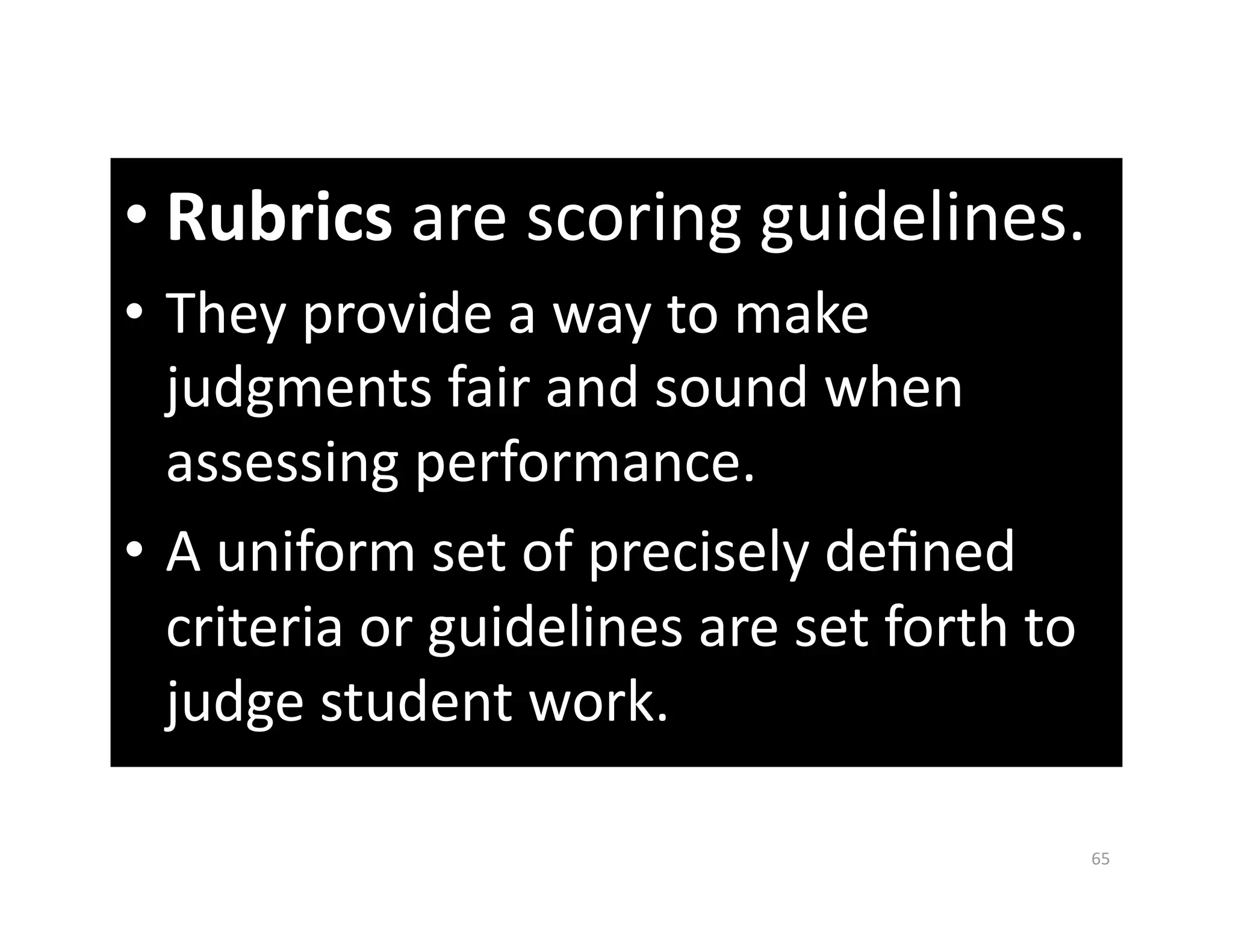• Rubrics are scoring guidelines. 
•  They provide a way to make 
   judgments fair and sound when 
   assessing performance. 
•  A uniform set of precisely deﬁned 
   criteria or guidelines are set forth to 
   judge student work.  

                                              65 
 
