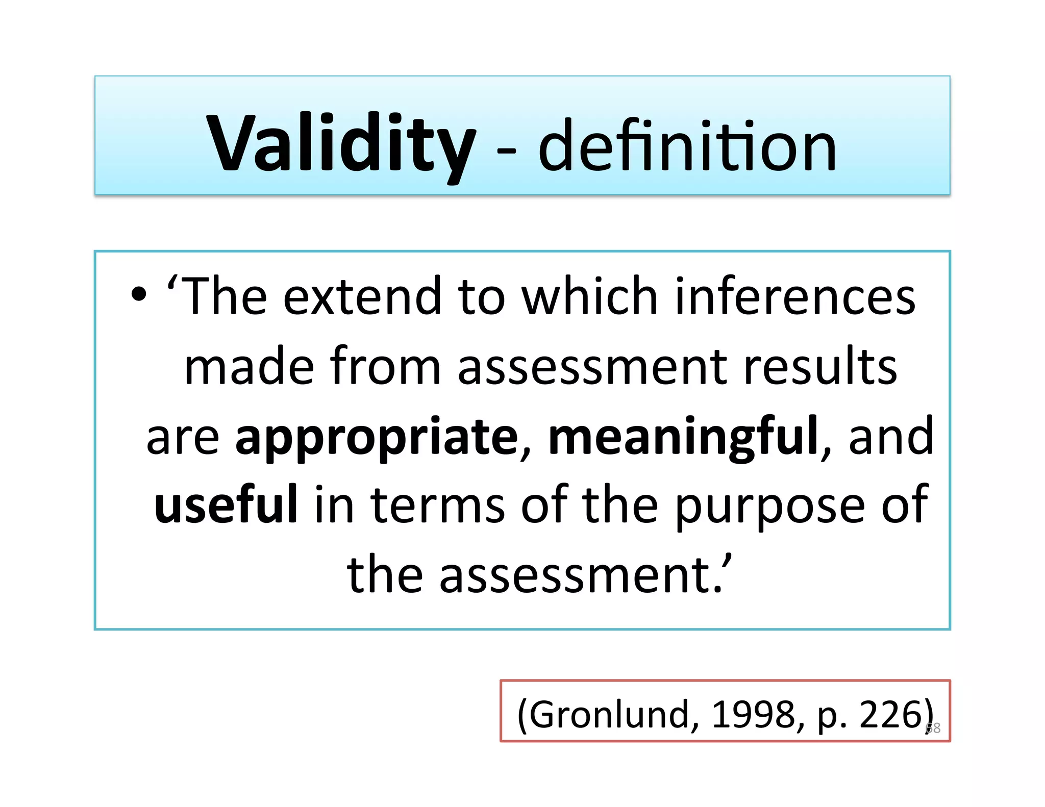 Validity ‐ deﬁniGon 
•  ‘The extend to which inferences 
    made from assessment results 
 are appropriate, meaningful, and 
 useful in terms of the purpose of 
           the assessment.’  

                (Gronlund, 1998, p. 226) 
                                       68 
 