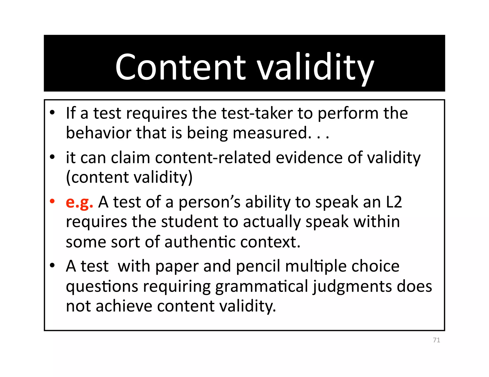 Content validity 
•  If a test requires the test‐taker to perform the 
   behavior that is being measured. . . 
•  it can claim content‐related evidence of validity 
   (content validity) 
•  e.g. A test of a person’s ability to speak an L2 
   requires the student to actually speak within 
   some sort of authenGc context.  
•  A test  with paper and pencil mulGple choice 
   quesGons requiring grammaGcal judgments does 
   not achieve content validity. 
                                                    71 
 