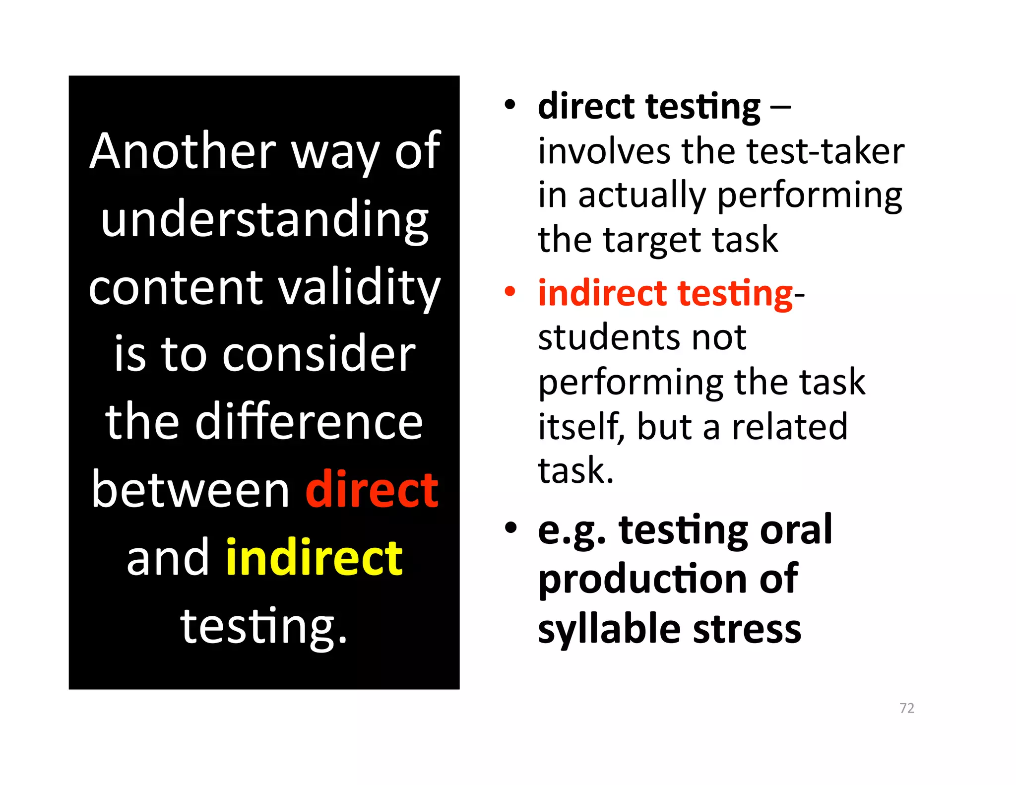 •  direct tes%ng – 
Another way of         involves the test‐taker 
                       in actually performing 
understanding          the target task 
content validity    •  indirect tes%ng‐
                       students not 
 is to consider        performing the task 
 the diﬀerence         itself, but a related 
                       task. 
between direct 
                  •  e.g. tes%ng oral 
  and indirect       produc%on of 
     tesGng.         syllable stress 
                                             72 
 