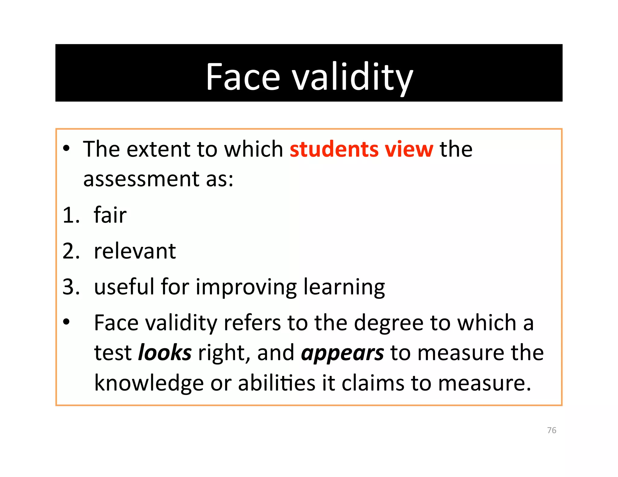Face validity 
•  The extent to which students view the 
   assessment as: 
1.  fair 
2.  relevant 
3.  useful for improving learning 
•  Face validity refers to the degree to which a 
    test looks right, and appears to measure the 
    knowledge or abiliGes it claims to measure. 
                                                76 
 