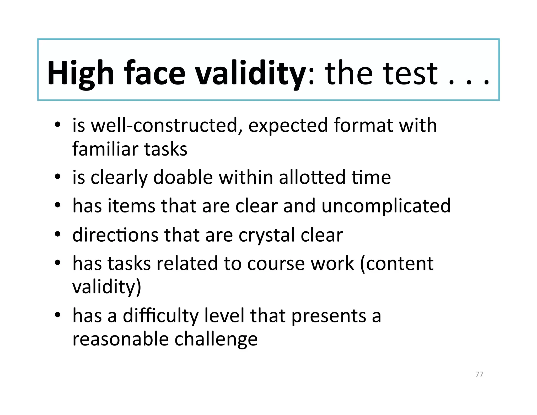 High face validity: the test . . . 
•  is well‐constructed, expected format with 
   familiar tasks 
•  is clearly doable within alloued Gme 
•  has items that are clear and uncomplicated 
•  direcGons that are crystal clear 
•  has tasks related to course work (content 
   validity) 
•  has a diﬃculty level that presents a 
   reasonable challenge 
                                                 77 
 