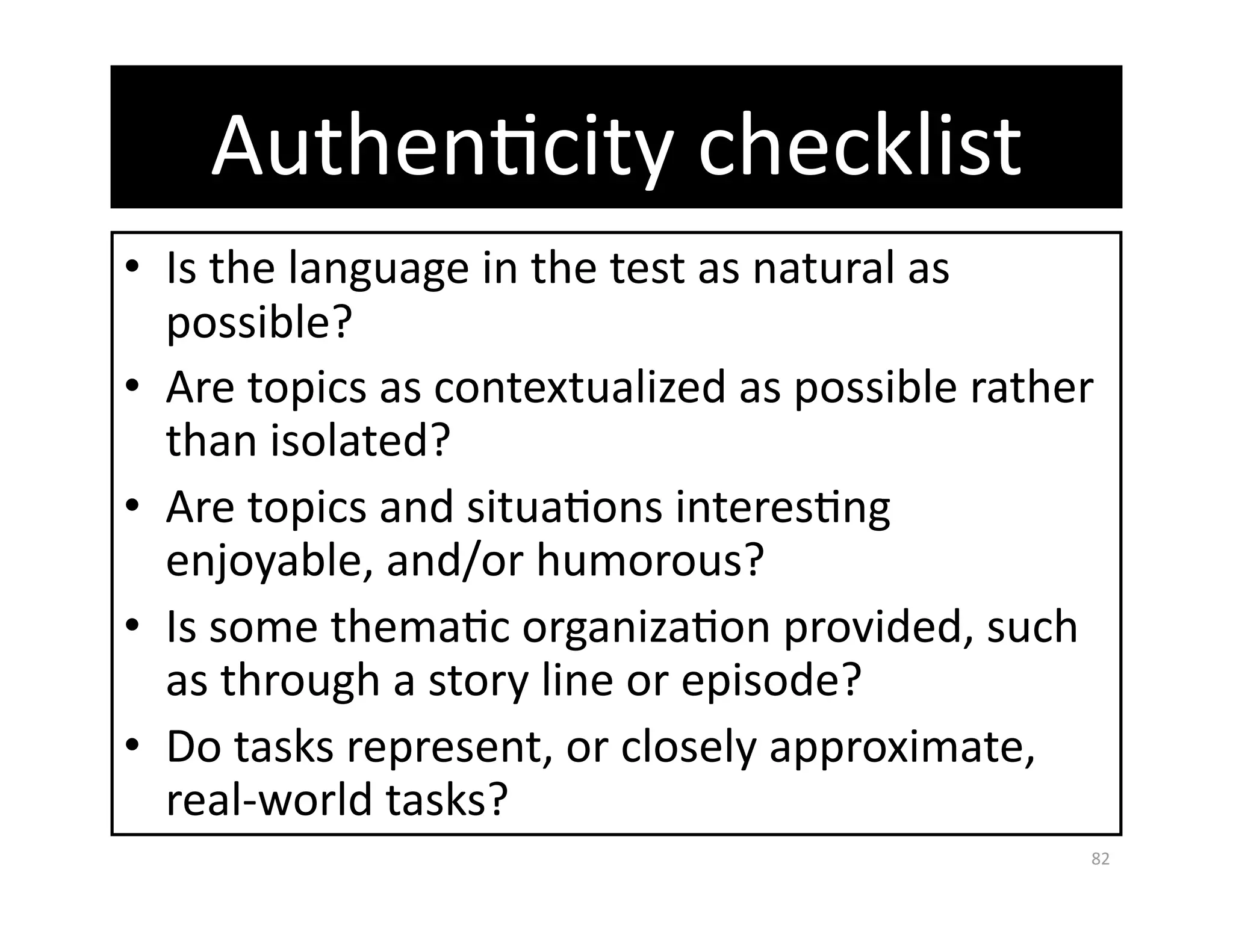 AuthenGcity checklist 
•  Is the language in the test as natural as 
   possible? 
•  Are topics as contextualized as possible rather 
   than isolated? 
•  Are topics and situaGons interesGng 
   enjoyable, and/or humorous? 
•  Is some themaGc organizaGon provided, such 
   as through a story line or episode? 
•  Do tasks represent, or closely approximate, 
   real‐world tasks? 
                                                  82 
 