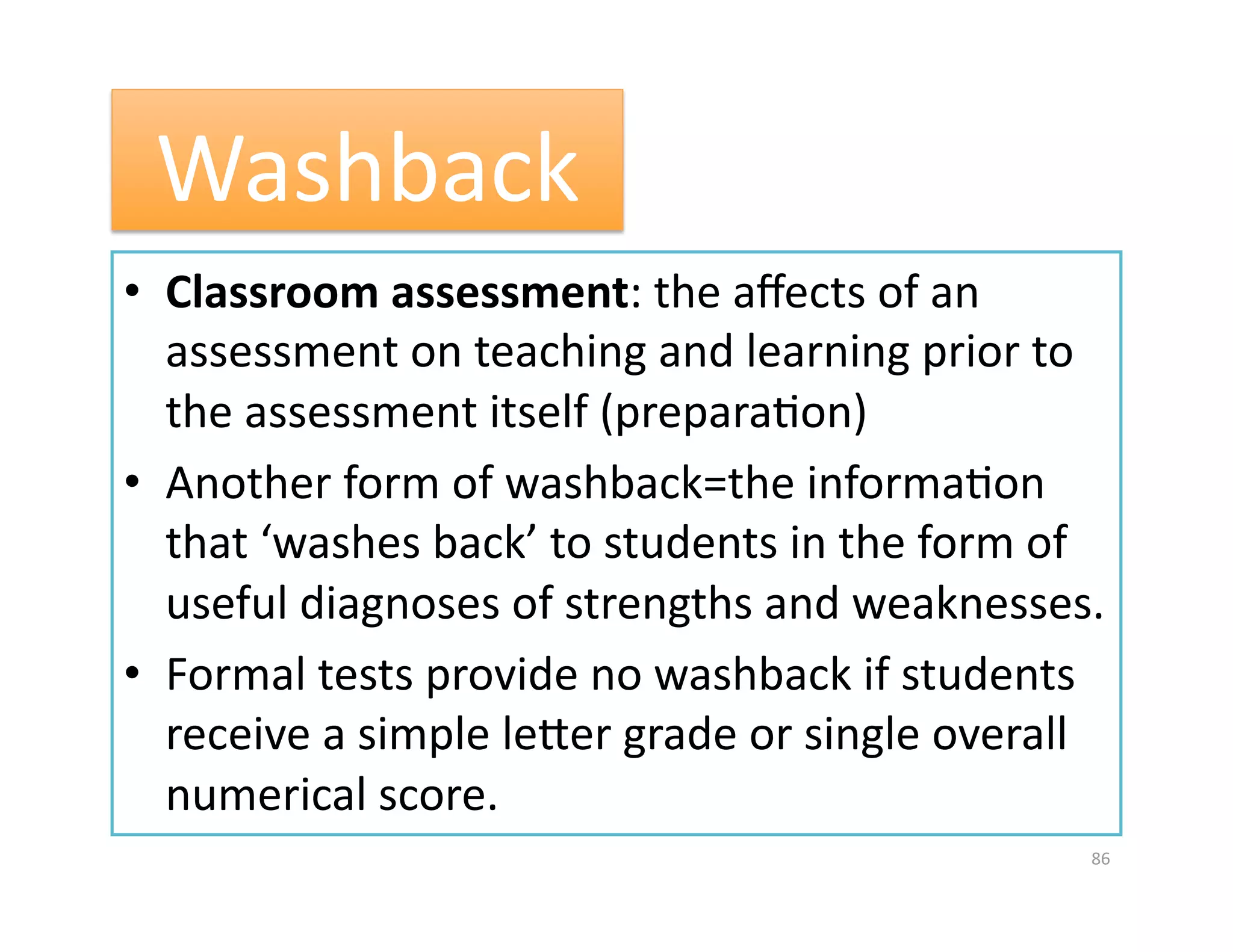 Washback 
•  Classroom assessment: the aﬀects of an  
   assessment on teaching and learning prior to 
   the assessment itself (preparaGon) 
•  Another form of washback=the informaGon 
   that ‘washes back’ to students in the form of 
   useful diagnoses of strengths and weaknesses. 
•  Formal tests provide no washback if students 
   receive a simple leuer grade or single overall 
   numerical score.  
                                                86 
 