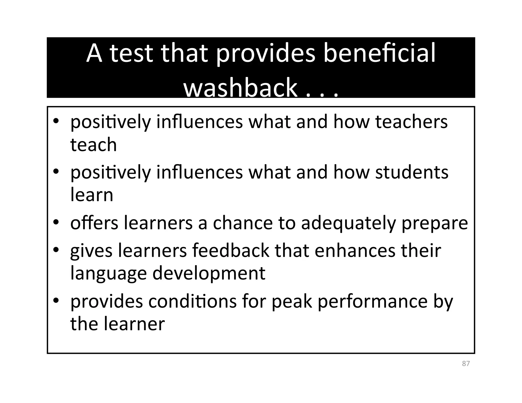 A test that provides beneﬁcial 
            washback . . .  
•  posiGvely inﬂuences what and how teachers 
   teach 
•  posiGvely inﬂuences what and how students 
   learn 
•  oﬀers learners a chance to adequately prepare 
•  gives learners feedback that enhances their 
   language development 
•  provides condiGons for peak performance by 
   the learner 
                                               87 
 