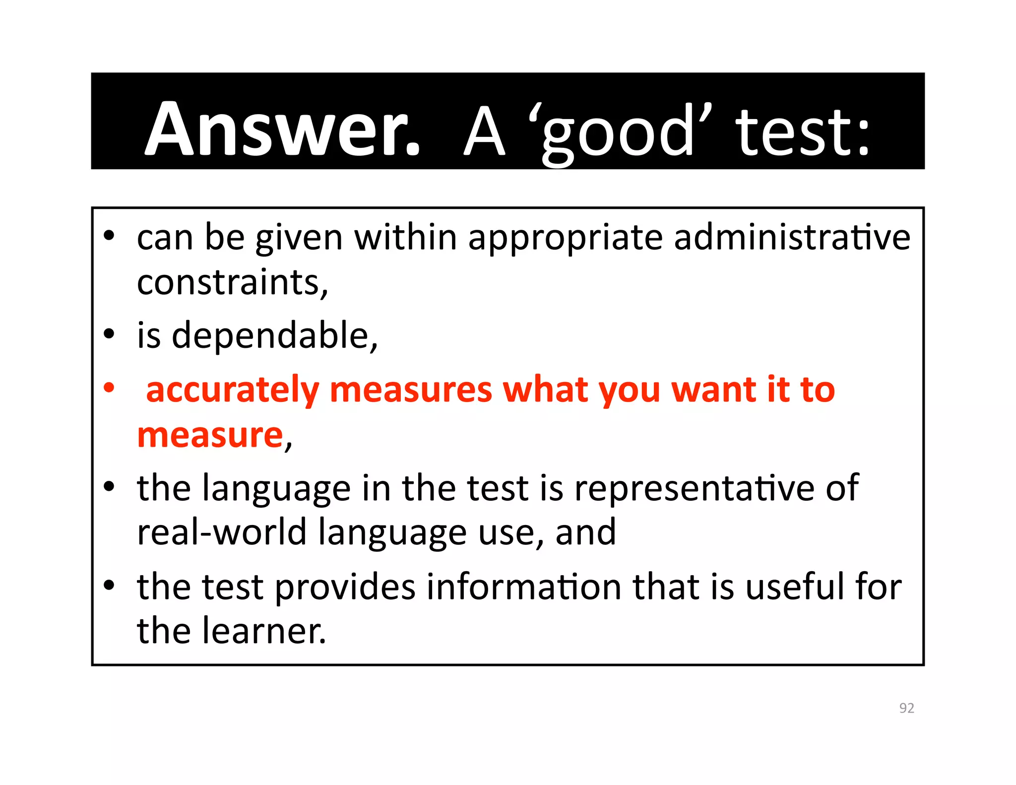 Answer.  A ‘good’ test:   
•  can be given within appropriate administraGve 
   constraints, 
•  is dependable, 
•   accurately measures what you want it to 
   measure, 
•  the language in the test is representaGve of 
   real‐world language use, and 
•  the test provides informaGon that is useful for 
   the learner. 
                                                 92 
 